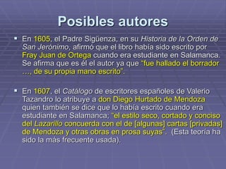 Posibles autores
 En 1605, el Padre Sigüenza, en su Historia de la Orden de
San Jerónimo, afirmó que el libro había sido escrito por
Fray Juan de Ortega cuando era estudiante en Salamanca.
Se afirma que es él el autor ya que “fue hallado el borrador
…, de su propia mano escrito”.
 En 1607, el Catálogo de escritores españoles de Valerio
Tazandro lo atribuye a don Diego Hurtado de Mendoza
quien también se dice que lo había escrito cuando era
estudiante en Salamanca; “el estilo seco, cortado y conciso
del Lazarillo concuerda con el de [algunas] cartas [privadas]
de Mendoza y otras obras en prosa suyas”. (Esta teoría ha
sido la más frecuente usada).
 
