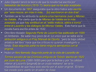  Julio Cejador lanzó la teoría de que la novela fue escrita por
Sebastián de Horozco (1510- ?), teoría que no ha sido aceptada.
 Un documento de 1657 aseguraba que la obra había sido escrita
por “seis mozos, sin más ni más,… [lo] escribieron en dos días”.
 También se le ha atribuido la autoría a los hermanos Juan y Alfonso
de Valdés. Por cierto que la de Alfonso de Valdés es la más
aceptada ya que hay similitud en el “estilo malicia, sátira e ironía”
entre el Lazarillo y los diálogos de Alfonso Valdés. Esto haría que la
novela fuera escrita antes de 1532.
 Otro libro titulado Segunda Parte de Lazarillo fue publicado en 1555
en Amberes. Se sabe muy poco de él. Lo único que se sabe es la
atribución antigua a un Fray Manuel de Oporto, “pero la baja calidad
artística del libro” hace que los críticos no quieran investigarlo a
fondo. Esta segunda parte no tiene ninguna semejanza con el
original.
 Hubo un libro llamado Segunda parte de la vida de Lazarillo de
Tormes sacada de las Crónicas antiguas de Toledo escrito en 1620
por Juan de Luna (1580-1630) pero por la fechas y por “la calidad
inferior al Lazarillo [original] de un crudo realismo” se ve la
imposibilidad de que haya sido escrito por el autor original. El texto
fue creado para usarlo en el salón de clase.
 