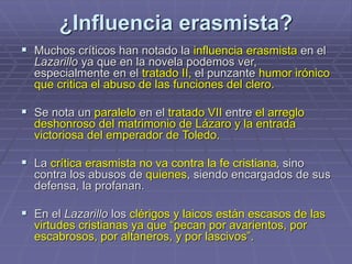 ¿Influencia erasmista?
 Muchos críticos han notado la influencia erasmista en el
Lazarillo ya que en la novela podemos ver,
especialmente en el tratado II, el punzante humor irónico
que critica el abuso de las funciones del clero.
 Se nota un paralelo en el tratado VII entre el arreglo
deshonroso del matrimonio de Lázaro y la entrada
victoriosa del emperador de Toledo.
 La crítica erasmista no va contra la fe cristiana, sino
contra los abusos de quienes, siendo encargados de sus
defensa, la profanan.
 En el Lazarillo los clérigos y laicos están escasos de las
virtudes cristianas ya que “pecan por avarientos, por
escabrosos, por altaneros, y por lascivos”.
 