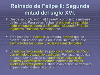 Reinado de Felipe II: Segunda
mitad del siglo XVI.
 Desde su publicación, el Lazarillo conquistó a millones
de lectores. Para estas fechas el original ya se había
leído en lugares fuera de España incluyendo Francia,
Inglaterra, Holanda, Alemania, etc.
 Tras este éxito, Felipe II, alarmado, ordenó que se
hiciera una edición limpia en la cual se tuvieron que
excluir todas las burlas y alusiones anticlericales.
 La edición “expurgada” se publicó en Madrid en 1573
con el título de Lazarillo castigado. Por razones obvias,
en esta nueva edición se suprimió el episodio del
buldero y del fraile mercedario, además de frases
sueltas de otras partes. Esta nueva versión se continuó
imprimiendo hasta el siglo XIX.
 