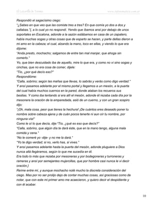 El Lazarillo de Tormes www.infotematica.com.ar
Respondió el sagacísimo ciego:
“¿Sabes en que veo que las comiste tres a tres? En que comía yo dos a dos y
callabas.”{, a lo cual yo no respondí. Yendo que íbamos ansí por debajo de unos
soportales en Escalona, adonde a la sazón estábamos en casa de un zapatero,
había muchas sogas y otras cosas que de esparto se hacen, y parte dellas dieron a
mi amo en la cabeza; el cual, alzando la mano, toco en ellas, y viendo lo que era
díjome:
“Anda presto, mochacho; salgamos de entre tan mal manjar, que ahoga sin
comerlo.”
Yo, que bien descuidado iba de aquello, mire lo que era, y como no vi sino sogas y
cinchas, que no era cosa de comer, dijele:
“Tío, ¿por qué decís eso?”
Respondióme:
“Calla, sobrino; según las mañas que llevas, lo sabrás y verás como digo verdad.”
Y ansí pasamos adelante por el mismo portal y llegamos a un mesón, a la puerta
del cual había muchos cuernos en la pared, donde ataban los recueros sus
bestias. Y como iba tentando si era allí el mesón, adonde él rezaba cada día por la
mesonera la oración de la emparedada, asió de un cuerno, y con un gran sospiro
dijo:
“¡Oh, mala cosa, peor que tienes la hechura! ¡De cuántos eres deseado poner tu
nombre sobre cabeza ajena y de cuán pocos tenerte ni aun oír tu nombre, por
ninguna vía!”
Como le oí lo que decía, dije:“Tío, ¿qué es eso que decís?”
“Calla, sobrino, que algún día te dará éste, que en la mano tengo, alguna mala
comida y cena.”
“No le comeré yo -dije- y no me la dará.”
“Yo te digo verdad; si no, verlo has, si vives.”
Y ansí pasamos adelante hasta la puerta del mesón, adonde pluguiere a Dios
nunca allá llegáramos, según lo que me sucedía en él.
Era todo lo más que rezaba por mesoneras y por bodegoneras y turroneras y
rameras y ansí por semejantes mujercillas, que por hombre casi nunca le vi decir
oración.}
Reíme entre mí, y aunque mochacho noté mucho la discreta consideración del
ciego. Mas por no ser prolijo dejo de contar muchas cosas, así graciosas como de
notar, que con este mi primer amo me acaecieron, y quiero decir el despidiente y
con él acabar.
10
 