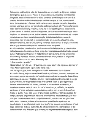 El Lazarillo de Tormes www.infotematica.com.ar
Estábamos en Escalona, villa del duque della, en un mesón, y dióme un pedazo
de longaniza que la asase. Ya que la longaniza había pringado y comídose las
pringadas, sacó un maravedí de la bolsa y mandó que fuese por el de vino a la
taberna. Púsome el demonio el aparejo delante los ojos, el cual, como suelen
decir, hace al ladrón, y fue que había cabe el fuego un nabo pequeño, larguillo y
ruinoso, y tal que, por no ser para la olla, debió ser echado allí. Y como al presente
nadie estuviese sino él y yo solos, como me vi con apetito goloso, habiéndome
puesto dentro el sabroso olor de la longaniza, del cual solamente sabía que había
de gozar, no mirando que me podría suceder, pospuesto todo el temor por cumplir
con el deseo, en tanto que el ciego sacaba de la bolsa el dinero, saque la
longaniza y muy presto metí el sobredicho nabo en el asador, el cual mi amo,
dándome el dinero para el vino, tomó y comenzó a dar vueltas al fuego, queriendo
asar al que de ser cocido por sus deméritos había escapado.
Yo fui por el vino, con el cual no tardé en despachar la longaniza, y cuando vine
halle al pecador del ciego que tenía entre dos rebanadas apretado el nabo, al cual
aun no había conocido por no lo haber tentado con la mano. Como tomase las
rebanadas y mordiese en ellas pensando también llevar parte de la longaniza,
hallose en frío con el frío nabo. Alterose y dijo:
“¿Que es esto, Lazarillo?”
“¡Lacerado de mi! -dije yo-. ¿Si queréis a mi echar algo? ¿Yo no vengo de traer el
vino? Alguno estaba ahí, y por burlar haría esto.”
“No, no -dijo él-,que yo no he dejado el asador de la mano; no es posible “
Yo torné a jurar y perjurar que estaba libre de aquel trueco y cambio; mas poco me
aprovechó, pues a las astucias del maldito ciego nada se le escondía. Levantóse y
asióme por la cabeza, y llegóse a olerme; y como debió sentir el huelgo, a uso de
buen podenco, por mejor satisfacerse de la verdad, y con la gran agonía que
llevaba, asiéndome con las manos, abríame la boca más de su derecho y
desatentadamente metía la nariz, la cual el tenía luenga y afilada, y a aquella
sazón con el enojo se habían augmentado un palmo, con el pico de la cual me
llegó a la gulilla. Y con esto y con el gran miedo que tenía, y con la brevedad del
tiempo, la negra longaniza aún no había hecho asiento en el estomago, y lo más
principal, con el destiento de la cumplidísima nariz, medio cuasi ahogándome,
todas estas cosas se juntaron y fueron causa que el hecho y golosina se
manifestase y lo suyo fuese devuelto a su dueño: de manera que antes que el mal
ciego sacase de mi boca su trompa, tal alteración sintió mi estomago que le dio
con el hurto en ella, de suerte que su nariz y la negra malmaxcada longaniza a un
11
 