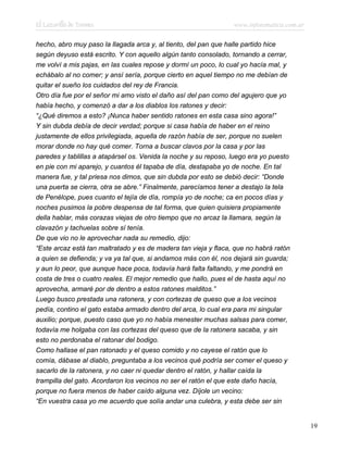 El Lazarillo de Tormes www.infotematica.com.ar
hecho, abro muy paso la llagada arca y, al tiento, del pan que halle partido hice
según deyuso está escrito. Y con aquello algún tanto consolado, tornando a cerrar,
me volví a mis pajas, en las cuales repose y dormí un poco, lo cual yo hacía mal, y
echábalo al no comer; y ansí sería, porque cierto en aquel tiempo no me debían de
quitar el sueño los cuidados del rey de Francia.
Otro día fue por el señor mi amo visto el daño así del pan como del agujero que yo
había hecho, y comenzó a dar a los diablos los ratones y decir:
“¿Qué diremos a esto? ¡Nunca haber sentido ratones en esta casa sino agora!”
Y sin dubda debía de decir verdad; porque si casa había de haber en el reino
justamente de ellos privilegiada, aquella de razón había de ser, porque no suelen
morar donde no hay qué comer. Torna a buscar clavos por la casa y por las
paredes y tablillas a atapársel os. Venida la noche y su reposo, luego era yo puesto
en pie con mi aparejo, y cuantos él tapaba de día, destapaba yo de noche. En tal
manera fue, y tal priesa nos dimos, que sin dubda por esto se debió decir: “Donde
una puerta se cierra, otra se abre.” Finalmente, parecíamos tener a destajo la tela
de Penélope, pues cuanto el tejía de día, rompía yo de noche; ca en pocos días y
noches pusimos la pobre despensa de tal forma, que quien quisiera propiamente
della hablar, más corazas viejas de otro tiempo que no arcaz la llamara, según la
clavazón y tachuelas sobre sí tenía.
De que vio no le aprovechar nada su remedio, dijo:
“Este arcaz está tan maltratado y es de madera tan vieja y flaca, que no habrá ratón
a quien se defienda; y va ya tal que, si andamos más con él, nos dejará sin guarda;
y aun lo peor, que aunque hace poca, todavía hará falta faltando, y me pondrá en
costa de tres o cuatro reales. El mejor remedio que hallo, pues el de hasta aquí no
aprovecha, armaré por de dentro a estos ratones malditos.”
Luego busco prestada una ratonera, y con cortezas de queso que a los vecinos
pedía, contino el gato estaba armado dentro del arca, lo cual era para mi singular
auxilio; porque, puesto caso que yo no había menester muchas salsas para comer,
todavía me holgaba con las cortezas del queso que de la ratonera sacaba, y sin
esto no perdonaba el ratonar del bodigo.
Como hallase el pan ratonado y el queso comido y no cayese el ratón que lo
comía, dábase al diablo, preguntaba a los vecinos qué podría ser comer el queso y
sacarlo de la ratonera, y no caer ni quedar dentro el ratón, y hallar caída la
trampilla del gato. Acordaron los vecinos no ser el ratón el que este daño hacía,
porque no fuera menos de haber caído alguna vez. Díjole un vecino:
“En vuestra casa yo me acuerdo que solía andar una culebra, y esta debe ser sin
19
 