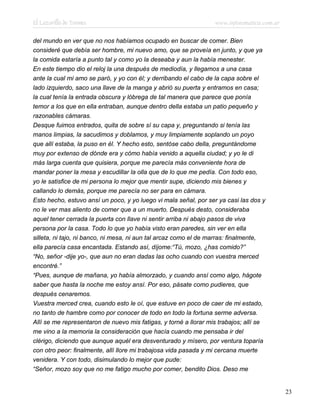 El Lazarillo de Tormes www.infotematica.com.ar
del mundo en ver que no nos habíamos ocupado en buscar de comer. Bien
consideré que debía ser hombre, mi nuevo amo, que se proveía en junto, y que ya
la comida estaría a punto tal y como yo la deseaba y aun la había menester.
En este tiempo dio el reloj la una después de mediodía, y llegamos a una casa
ante la cual mi amo se paró, y yo con él; y derribando el cabo de la capa sobre el
lado izquierdo, saco una llave de la manga y abrió su puerta y entramos en casa;
la cual tenía la entrada obscura y lóbrega de tal manera que parece que ponía
temor a los que en ella entraban, aunque dentro della estaba un patio pequeño y
razonables cámaras.
Desque fuimos entrados, quita de sobre sí su capa y, preguntando si tenía las
manos limpias, la sacudimos y doblamos, y muy limpiamente soplando un poyo
que allí estaba, la puso en él. Y hecho esto, sentóse cabo della, preguntándome
muy por extenso de dónde era y cómo había venido a aquella ciudad; y yo le di
más larga cuenta que quisiera, porque me parecía más conveniente hora de
mandar poner la mesa y escudillar la olla que de lo que me pedía. Con todo eso,
yo le satisfice de mi persona lo mejor que mentir supe, diciendo mis bienes y
callando lo demás, porque me parecía no ser para en cámara.
Esto hecho, estuvo ansí un poco, y yo luego vi mala señal, por ser ya casi las dos y
no le ver mas aliento de comer que a un muerto. Después desto, consideraba
aquel tener cerrada la puerta con llave ni sentir arriba ni abajo pasos de viva
persona por la casa. Todo lo que yo había visto eran paredes, sin ver en ella
silleta, ni tajo, ni banco, ni mesa, ni aun tal arcaz como el de marras: finalmente,
ella parecía casa encantada. Estando así, díjome:“Tú, mozo, ¿has comido?”
“No, señor -dije yo-, que aun no eran dadas las ocho cuando con vuestra merced
encontré.”
“Pues, aunque de mañana, yo había almorzado, y cuando ansí como algo, hágote
saber que hasta la noche me estoy ansí. Por eso, pásate como pudieres, que
después cenaremos.
Vuestra merced crea, cuando esto le oí, que estuve en poco de caer de mi estado,
no tanto de hambre como por conocer de todo en todo la fortuna serme adversa.
Allí se me representaron de nuevo mis fatigas, y torné a llorar mis trabajos; allí se
me vino a la memoria la consideración que hacía cuando me pensaba ir del
clérigo, diciendo que aunque aquél era desventurado y mísero, por ventura toparía
con otro peor: finalmente, allí llore mi trabajosa vida pasada y mi cercana muerte
venidera. Y con todo, disimulando lo mejor que pude:
“Señor, mozo soy que no me fatigo mucho por comer, bendito Dios. Deso me
23
 