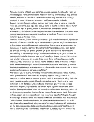 El Lazarillo de Tormes www.infotematica.com.ar
Tornóla a meter y ciñósela y un sartal de cuentas gruesas del talabarte, y con un
paso sosegado y el cuerpo derecho, haciendo con él y con la cabeza muy gentiles
meneos, echando el cabo de la capa sobre el hombro y a veces so el brazo, y
poniendo la mano derecha en el costado, salió por la puerta, diciendo:
“Lázaro, mira por la casa en tanto que voy a oír misa, y haz la cama, y ve por la
vasija de agua al rió, que aquí bajo está, y cierra la puerta con llave, no nos hurten
algo, y ponla aquí al quicio, porque si yo viniere en tanto pueda entrar.”
Y suúbese por la calle arriba con tan gentil semblante y continente, que quien no le
conociera pensara ser muy cercano pariente al conde de Arcos, o a lo menos
camarero que le daba de vestir.
“!Bendito seáis vos, Señor -quedé yo diciendo-, que dais la enfermedad y ponéis el
remedio! ¿Quién encontrará a aquel mi señor que no piense, según el contento de
sí lleva, haber anoche bien cenado y dormido en buena cama, y aun agora es de
mañana, no le cuenten por muy bien almorzado? !Grandes secretos son, Señor,
los que vos hacéis y las gentes ignoran! ¿A quién no engañará aquella buena
disposición y razonable capa y sayo y quien pensará que aquel gentil hombre se
paso ayer todo el día sin comer, con aquel mendrugo de pan que su criado Lázaro
trujo un día y una noche en el arca de su seno, do no se le podía pegar mucha
limpieza, y hoy, lavándose las manos y cara, a falta de paño de manos, se hacia
servir de la halda del sayo? Nadie por cierto lo sospechara. !Oh Señor, y cuántos
de aquestos debéis vos tener por el mundo derramados, que padecen por la negra
que llaman honra lo que por vos no sufrirían!”
Ansí estaba yo a la puerta, mirando y considerando estas cosas y otras muchas,
hasta que el señor mi amo traspuso la larga y angosta calle, y como lo vi
trasponer, tornéme a entrar en casa, y en un credo la anduve toda, alto y bajo, sin
hacer represa ni hallar en qué. Hago la negra dura cama y tomo el jarro y doy
comigo en el rió, donde en una huerta vi a mi amo en gran recuesta con dos
rebozadas mujeres, al parecer de las que en aquel lugar no hacen falta, antes
muchas tienen por estilo de irse a las mañanicas del verano a refrescar y almorzar
sin llevar que por aquellas frescas riberas, con confianza que no ha de faltar quien
se lo dé, según las tienen puestas en esta costumbre aquellos hidalgos del lugar.
Y como digo, él estaba entre ellas hecho un Macias, diciéndoles más dulzuras que
Ovidio escribió. Pero como sintieron dél que estaba bien enternecido, no se les
hizo de vergüenza pedirle de almorzar con el acostumbrado pago. Él, sintiéndose
tan frió de bolsa cuanto estaba caliente del estomago, tomóle tal calofrío que le
robó la color del gesto, y comenzó a turbarse en la plática y a poner excusas no
26
 