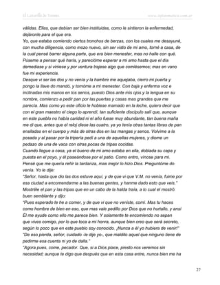 El Lazarillo de Tormes www.infotematica.com.ar
válidas. Ellas, que debían ser bien instituidas, como le sintieron la enfermedad,
dejáronle para el que era.
Yo, que estaba comiendo ciertos tronchos de berzas, con los cuales me desayuné,
con mucha diligencia, como mozo nuevo, sin ser visto de mi amo, torné a casa, de
la cual pensé barrer alguna parte, que era bien menester, mas no halle con qué.
Púseme a pensar qué haría, y parecióme esperar a mi amo hasta que el día
demediase y si viniese y por ventura trajese algo que comiésemos; mas en vano
fue mi experiencia.
Desque vi ser las dos y no venía y la hambre me aquejaba, cierro mi puerta y
pongo la llave do mandó, y tornóme a mi menester. Con baja y enferma voz e
inclinadas mis manos en los senos, puesto Dios ante mis ojos y la lengua en su
nombre, comienzo a pedir pan por las puertas y casas mas grandes que me
parecía. Mas como yo este oficio le hobiese mamado en la leche, quiero decir que
con el gran maestro el ciego lo aprendí, tan suficiente discípulo salí que, aunque
en este pueblo no había caridad ni el año fuese muy abundante, tan buena maña
me di que, antes que el reloj diese las cuatro, ya yo tenía otras tantas libras de pan
ensiladas en el cuerpo y más de otras dos en las mangas y senos. Volvime a la
posada y al pasar por la tripería pedí a una de aquellas mujeres, y diome un
pedazo de una de vaca con otras pocas de tripas cocidas.
Cuando llegue a casa, ya el bueno de mi amo estaba en ella, doblada su capa y
puesta en el poyo, y él paseándose por el patio. Como entro, vínose para mí.
Pensé que me quería reñir la tardanza, mas mejor lo hizo Dios. Preguntóme do
venía. Yo le dije:
“Señor, hasta que dio las dos estuve aquí, y de que vi que V.M. no venía, fuime por
esa ciudad a encomendarme a las buenas gentes, y hanme dado esto que veis.”
Mostréle el pan y las tripas que en un cabo de la halda traía, a lo cual el mostró
buen semblante y dijo:
“Pues esperado te he a comer, y de que vi que no veniste, comí. Mas tu haces
como hombre de bien en eso, que mas vale pedillo por Dios que no hurtallo, y ansí
Él me ayude como ello me parece bien. Y solamente te encomiendo no sepan
que vives comigo, por lo que toca a mi honra, aunque bien creo que será secreto,
según lo poco que en este pueblo soy conocido. ¡Nunca a él yo hubiera de venir!”
“De eso pierda, señor, cuidado -le dije yo-, que maldito aquel que ninguno tiene de
pedirme esa cuenta ni yo de dalla.”
“Agora pues, come, pecador. Que, si a Dios place, presto nos veremos sin
necesidad; aunque te digo que después que en esta casa entre, nunca bien me ha
27
 