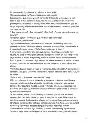 El Lazarillo de Tormes www.infotematica.com.ar
Yo que aquello oí, juntóseme el cielo con la tierra, y dije:
“!Oh desdichado de mí! Para mi casa llevan este muerto.”
Dejo el camino que llevaba y hendí por medio de la gente, y vuelvo por la calle
abajo a todo el mas correr que pude para mi casa, y entrando en ella cierro a
grande priesa, invocando el auxilio y favor de mi amo, abrazándome del, que me
venga a ayudar y a defender la entrada. El cual algo alterado, pensando que fuese
otra cosa, me dijo:
“¿Qué es eso, mozo? ¿Qué voces das? ¿Qué has? ¿Por qué cierras la puerta con
tal furia?”
“!Oh señor -dije yo- acuda aquí, que nos traen acá un muerto!”
“¿Cómo así?”, respondió él.
“Aquí arriba lo encontré, y venía diciendo su mujer: Oh Marido y señor mío,
¿Adónde os llevan? ¡A la casa lóbrega y obscura, a la casa triste y desdichada, a
la casa donde nunca comen ni beben! Acá, señor, nos le traen.”
Y ciertamente, cuando mi amo esto oyó, aunque no tenía por qué estar muy
risueño, rió tanto que muy gran rato estuvo sin poder hablar. En este tiempo tenía
ya yo echada la aldaba a la puerta y puesto el hombro en ella por más defensa.
Pasó la gente con su muerto, y yo todavía me recelaba que nos le habían de meter
en casa; y después fue ya mas harto de reír que de comer, el bueno de mi amo
díjome:
“Verdad es, Lázaro; según la viuda lo va diciendo, tú tuviste razón de pensar lo que
pensaste. Mas, pues Dios lo ha hecho mejor y pasan adelante, abre, abre, y ve por
de comer.”
“Dejalos, señor, acaben de pasar la calle”, dije yo.
Al fin vino mi amo a la puerta de la calle, y ábrela esforzándome, que bien era
menester, según el miedo y alteración, y me tornó a encaminar. Mas aunque
comimos bien aquel día, maldito el gusto yo tomaba en ello, ni en aquellos tres
días torné en mi color; y mi amo muy risueño todas las veces que se le acordaba
aquella mi consideración.
De esta manera estuve con mi tercero y pobre amo, que fue este escudero,
algunos días, y en todos deseando saber la intención de su venida y estada en
esta tierra; porque desde el primer día que con él asenté, le conocí ser estranjero,
por el poco conocimiento y trato que con los naturales della tenía. Al fin se cumplió
mi deseo y supe lo que deseaba; porque un día que habíamos comido
razonablemente y estaba algo contento, contóme su hacienda y díjome ser de
Castilla la Vieja, y que había dejado su tierra no más de por no quitar el bonete a
31
 