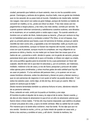 El Lazarillo de Tormes www.infotematica.com.ar
ciudad, pensando que hallaría un buen asiento, mas no me ha sucedido como
pensé. Canónigos y señores de la iglesia, muchos hallo, mas es gente tan limitada
que no los sacarán de su paso todo el mundo. Caballeros de media talla, también
me ruegan; mas servir con estos es gran trabajo, porque de hombre os habéis de
convertir en malilla y si no, ¡anda con Dios! os dicen. Y las más veces son los
pagamentos a largos plazos, y las más y las más ciertas, comido por servido. Ya
cuando quieren reformar conciencia y satisfaceros vuestros sudores, sois librados
en la recámara, en un sudado jubón o raída capa o sayo. Ya cuando asienta un
hombre con un señor de título, todavía pasa su lacería. ¿Pues por ventura no hay
en mi habilidad para servir y contestar a éstos? Por Dios, si con él topase, muy
gran su privado pienso que fuese y que mil servicios le hiciese, porque yo sabría
mentille tan bien como otro, y agradalle a las mil maravillas: reille ya mucho sus
donaires y costumbres, aunque no fuesen las mejores del mundo; nunca decirle
cosa con que le pesase, aunque mucho le cumpliese; ser muy diligente en su
persona en dicho y hecho; no me matar por no hacer bien las cosas que el no
había de ver, y ponerme a reñir, donde lo oyese, con la gente de servicio, porque
pareciese tener gran cuidado de lo que a él tocaba; si riñese con algún su criado,
dar unos puntillos agudos para la encender la ira y que pareciesen en favor del
culpado; decirle bien de lo que bien le estuviese y, por el contrario, ser malicioso,
mofador, malsinar a los de casa y a los de fuera; pesquisar y procurar de saber
vidas ajenas para contárselas; y otras muchas galas de esta calidad que hoy día
se usan en palacio. Y a los señores dél parecen bien, y no quieren ver en sus
casas hombres virtuosos, antes los aborrecen y tienen en poco y llaman necios y
que no son personas de negocios ni con quien el señor se puede descuidar. Y con
estos los astutos usan, como digo, el día de hoy, de lo que yo usaría. Mas no
quiere mi ventura que le halle.”
Desta manera lamentaba también su adversa fortuna mi amo, dándome relación
de su persona valerosa.
Pues, estando en esto, entró por la puerta un hombre y una vieja.
El hombre le pide el alquiler de la casa y la vieja el de la cama. Hacen cuenta, y
de dos en dos meses le alcanzaron lo que él en un año no alcanzara: pienso que
fueron doce o trece reales. Y él les dio muy buena respuesta: que saldría a la plaza
a trocar una pieza de a dos, y que a la tarde volviese. Mas su salida fue sin vuelta.
Por manera que a la tarde ellos volvieron, mas fue tarde. Yo les dije que aun no
era venido. Venida la noche, y él no, yo hube miedo de quedar en casa solo, y
fuime a las vecinas y contéles el caso, y allí dormí. Venida la mañana, los
33
 