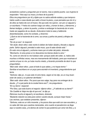 El Lazarillo de Tormes www.infotematica.com.ar
acreedores vuelven y preguntan por el vecino, mas a estotra puerta. Las mujeres le
responden: “Veis aquí su mozo y la llave de la puerta.”
Ellos me preguntaron por él y díjele que no sabía adónde estaba y que tampoco
había vuelto a casa desde que salió a trocar la pieza, y que pensaba que de mí y
de ellos se había ido con el trueco. De que esto me oyeron, van por un alguacil y
un escribano. Y helos do vuelven luego con ellos, y toman la llave, y llámanme, y
llaman testigos, y abren la puerta, y entran a embargar la hacienda de mi amo
hasta ser pagados de su deuda. Anduvieron toda la casa y halláronla
desembarazada, como he contado, y dícenme:
“¿Qué es de la hacienda de tu amo, sus arcas y paños de pared y alhajas de
casa?”
“No sé yo eso”, le respondí.
“Sin duda -dicen ellos- esta noche lo deben de haber alzado y llevado a alguna
parte. Señor alguacil, prended a este mozo, que él sabe dónde está.”
En esto vino el alguacil, y echome mano por el collar del jubón, diciendo:
“Mochacho, tú eres preso si no descubres los bienes deste tu amo.”
Yo, como en otra tal no me hubiese visto -porque asido del collar, si, había sido
muchas e infinitas veces, mas era mansamente dél trabado, para que mostrase el
camino al que no vía- yo hube mucho miedo, y llorando prometíle de decir lo que
preguntaban.
“Bien está -dicen ellos-, pues di todo lo que sabes, y no hayas temor.”
Sentóse el escribano en un poyo para escrebir el inventario, preguntándome qué
tenía.
“Señores -dije yo-, lo que este mi amo tiene, según el me dijo, es un muy buen
solar de casas y un palomar derribado.”
“Bien está -dicen ellos-. Por poco que eso valga, hay para nos entregar de la
deuda. ¿Y a qué parte de la ciudad tiene eso?”, me preguntaron.
“En su tierra”, respondí.
“Por Dios, que esta bueno el negocio -dijeron ellos-. ¿Y adónde es su tierra?”
“De Castilla la Vieja me dijo él que era”, le dije yo.
Riéronse mucho el alguacil y el escribano, diciendo:
“Bastante relación es esta para cobrar vuestra deuda, aunque mejor fuese.”
Las vecinas, que estaban presentes, dijeron:
“Señores, este es un niño inocente, y ha pocos días que está con ese escudero, y
no sabe dél más que vuestras merecedes, sino cuanto el pecadorcico se llega
aquí a nuestra casa, y le damos de comer lo que podemos por amor de Dios, y a
34
 