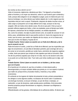 El Lazarillo de Tormes www.infotematica.com.ar
las noches se iba a dormir con él.”
Vista mi inocencia, dejáronme, dándome por libre. Y el alguacil y el escribano
piden al hombre y a la mujer sus derechos, sobre lo cual tuvieron gran contienda y
ruido, porque ellos alegaron no ser obligados a pagar, pues no había de qué ni se
hacía el embargo. Los otros decían que habían dejado de ir a otro negocio que les
importaba más por venir a aquel. Finalmente, después de dadas muchas voces, al
cabo carga un porquerón con el viejo alfamar de la vieja, aunque no iba muy
cargado. Allá van todos cinco dando voces. No sé en que paró. Creo yo que el
pecador alfamar pagara por todos, y bien se empleaba, pues el tiempo que había
de reposar y descansar de los trabajos pasados, se andaba alquilando.
Así, como he contado, me dejó mi pobre tercero amo, do acabé de conocer mi ruin
dicha, pues, señalándose todo lo que podría contra mí, hacía mis negocios tan al
revés, que los amos, que suelen ser dejados de los mozos, en mí no fuese ansí,
mas que mi amo me dejase y huyese de mí.
Tratado Cuarto: Cómo Lázaro se asentó con un fraile de la Merced, y de lo
que le acaeció con él.
Hube de buscar el cuarto, y este fue un fraile de la Merced, que las mujercillas que
digo me encaminaron, al cual ellas le llamaban pariente: gran enemigo del coro y
de comer en el convento, perdido por andar fuera, amicísimo de negocios seglares
y visitar, tanto que pienso que rompía el más zapatos que todo el convento. Este
me dio los primeros zapatos que rompí en mi vida, mas no me duraron ocho días,
ni yo pude con su trote durar más. Y por esto y por otras cosillas que no digo, salí
del.
Tratado Quinto: Cómo Lázaro se asentó con un buldero, y de las cosas
que con él pasó.
En el quinto por mi ventura di, que fue un buldero, el más desenvuelto y
desvengonzado y el mayor echador dellas que jamás yo vi ni ver espero ni pienso
que nadie vio; porque tenía y buscaba modos y maneras y muy sotiles
invenciones.
En entrando en los lugares do habían de presentar la bula, primero presentaba a
los clérigos o curas algunas cosillas, no tampoco de mucho valor ni substancia:
una lechuga murciana, si era por el tiempo, un par de limas o naranjas, un
melocotón, un par de duraznos, cada sendas peras verdiñales. Ansí procuraba
tenerlos propicios porque favoreciesen su negocio y llamasen sus feligreses a
tomar la bula.
Ofreciéndosele a él las gracias, informábase de la suficiencia dellos. Si decían que
35
 