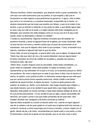 El Lazarillo de Tormes www.infotematica.com.ar
“Buenos hombres, oídme una palabra, que después oiréis a quien quisiéredes. Yo
vine aquí con este echacuervo que os predica, el cual engaño y dijo que le
favoreciese en este negocio y que partiríamos la ganancia. Y agora, visto el daño
que haría a mi conciencia y a vuestras haciendas, arrepentido de lo hecho, os
declaro claramente que las bulas que predica son falsas, y que no le creáis ni las
toméis, y que yo directe ni indirecte no soy parte en ellas, y que desde agora dejo
la vara y doy con ella en el suelo; y si algún tiempo este fuere castigado por la
falsedad, que vosotros me seáis testigos como yo no soy con él ni le doy a ello
ayuda, antes os desengaño y declaro su maldad.”
Y acabo su razonamiento. Algunos hombres honrados que allí estaban se
quisieron levantar y echar el alguacil fuera de la iglesia, por evitar escándalo. Mas
mi amo les fue a la mano y mandó a todos que so pena de excomunión no le
estorbasen, mas que le dejasen decir todo lo que quisiese. Y ansí, el también tuvo
silencio, mientras el alguacil dijo todo lo que he dicho.
Como calló, mi amo le preguntó, si quería decir más, que lo dijese. El alguacil dijo:
“Harto hay más que decir de vos y de vuestra falsedad, mas por agora basta.”
El señor comisario se hincó de rodillas en el púlpito y, puestas las manos y
mirando al cielo, dijo ansí:
“Señor Dios, a quien ninguna cosa es escondida, antes todas manifiestas, y a
quien nada es imposible, antes todo posible, tú sabes la verdad y cuan
injustamente yo soy afrentado. En lo que a mí toca, yo lo perdono porque tú, Señor,
me perdones. No mires a aquel que no sabe lo que hace ni dice; mas la injuria a ti
hecha, te suplico, y por justicia te pido, no disimules; porque alguno que está aquí,
que por ventura pensó tomar aquesta santa bula, dando crédito a las falsas
palabras de aquel hombre, lo dejara de hacer. Y pues es tanto perjuicio del
prójimo, te suplico yo, Señor, no lo disimules, mas luego muestra aquí milagro, y
sea desta manera: que si es verdad lo que aquél dice y que traigo maldad y
falsedad, este púlpito se hunda conmigo y meta siete estados debajo de tierra, do
él ni yo jamás parezcamos. Y si es verdad lo que yo digo y aquel, persuadido del
demonio, por quitar y privar a los que están presentes de tan gran bien, dice
maldad, también sea castigado y de todos conocida su malicia.”
Apenas había acabado su oración el devoto señor mío, cuando el negro alguacil
cae de su estado y da tan gran golpe en el suelo que la iglesia toda hizo resonar, y
comenzó a bramar y echar espumajos por la boca y torcella, y hacer visajes con el
gesto, dando de pie y de mano, revolviéndose por aquel suelo a una parte y a otra.
El estruendo y voces de la gente era tan grande, que no se oían unos a otros.
37
 