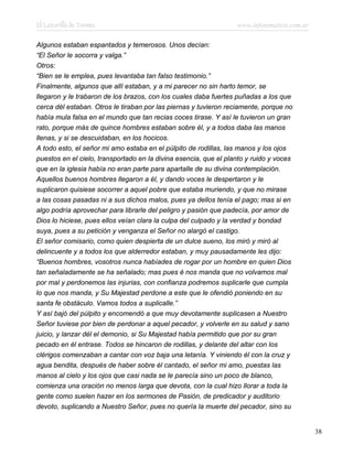 El Lazarillo de Tormes www.infotematica.com.ar
Algunos estaban espantados y temerosos. Unos decían:
“El Señor le socorra y valga.”
Otros:
“Bien se le emplea, pues levantaba tan falso testimonio.”
Finalmente, algunos que allí estaban, y a mi parecer no sin harto temor, se
llegaron y le trabaron de los brazos, con los cuales daba fuertes puñadas a los que
cerca dél estaban. Otros le tiraban por las piernas y tuvieron reciamente, porque no
había mula falsa en el mundo que tan recias coces tirase. Y así le tuvieron un gran
rato, porque más de quince hombres estaban sobre él, y a todos daba las manos
llenas, y si se descuidaban, en los hocicos.
A todo esto, el señor mi amo estaba en el púlpito de rodillas, las manos y los ojos
puestos en el cielo, transportado en la divina esencia, que el planto y ruido y voces
que en la iglesia había no eran parte para apartalle de su divina contemplación.
Aquellos buenos hombres llegaron a él, y dando voces le despertaron y le
suplicaron quisiese socorrer a aquel pobre que estaba muriendo, y que no mirase
a las cosas pasadas ni a sus dichos malos, pues ya dellos tenía el pago; mas si en
algo podría aprovechar para librarle del peligro y pasión que padecía, por amor de
Dios lo hiciese, pues ellos veían clara la culpa del culpado y la verdad y bondad
suya, pues a su petición y venganza el Señor no alargó el castigo.
El señor comisario, como quien despierta de un dulce sueno, los miró y miró al
delincuente y a todos los que alderredor estaban, y muy pausadamente les dijo:
“Buenos hombres, vosotros nunca habíades de rogar por un hombre en quien Dios
tan señaladamente se ha señalado; mas pues é nos manda que no volvamos mal
por mal y perdonemos las injurias, con confianza podremos suplicarle que cumpla
lo que nos manda, y Su Majestad perdone a este que le ofendió poniendo en su
santa fe obstáculo. Vamos todos a suplicalle.”
Y así bajó del púlpito y encomendó a que muy devotamente suplicasen a Nuestro
Señor tuviese por bien de perdonar a aquel pecador, y volverle en su salud y sano
juicio, y lanzar dél el demonio, si Su Majestad había permitido que por su gran
pecado en él entrase. Todos se hincaron de rodillas, y delante del altar con los
clérigos comenzaban a cantar con voz baja una letanía. Y viniendo él con la cruz y
agua bendita, después de haber sobre él cantado, el señor mi amo, puestas las
manos al cielo y los ojos que casi nada se le parecía sino un poco de blanco,
comienza una oración no menos larga que devota, con la cual hizo llorar a toda la
gente como suelen hazer en los sermones de Pasión, de predicador y auditorio
devoto, suplicando a Nuestro Señor, pues no quería la muerte del pecador, sino su
38
 