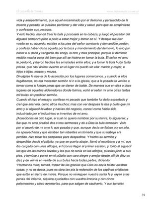 El Lazarillo de Tormes www.infotematica.com.ar
vida y arrepentimiento, que aquel encaminado por el demonio y persuadido de la
muerte y pecado, le quisiese perdonar y dar vida y salud, para que se arrepintiese
y confesase sus pecados.
Y esto hecho, mandó traer la bula y púsosela en la cabeza; y luego el pecador del
alguacil comenzó poco a poco a estar mejor y tornar en sí. Y desque fue bien
vuelto en su acuerdo, echóse a los pies del señor comisario y demandóle perdón,
y confesó haber dicho aquello por la boca y mandamiento del demonio, lo uno por
hacer a él daño y vengarse del enojo, lo otro y mas principal, porque el demonio
recibía mucha pena del bien que allí se hiciera en tomar la bula. El señor mi amo
le perdonó, y fueron hechas las amistades entre ellos; y a tomar la bula hubo tanta
priesa, que casi ánima viviente en el lugar no quedó sin ella: marido y mujer, e
hijos e hijas, mozos y mozas.
Divulgóse la nueva de lo acaecido por los lugares comarcanos, y cuando a ellos
llegábamos, no era menester sermón ni ir a la iglesia, que a la posada la venían a
tomar como si fueran peras que se dieran de balde. De manera que en diez o doce
lugares de aquellos alderredores donde fuimos, echó el señor mi amo otras tantas
mil bulas sin predicar sermón.
Cuando él hizo el ensayo, confieso mi pecado que también fui dello espantado y
creí que ansí era, como otros muchos; mas con ver después la risa y burla que mi
amo y el alguacil llevaban y hacían del negocio, conocí como había sido
industriado por el industrioso e inventivo de mi amo.
{Acaeciónos en otro lugar, el cual no quiero nombrar por su honra, lo siguiente; y
fue que mi amo predicó dos o tres sermones y do a Dios la bula tomaban. Visto
por el asunto de mi amo lo que pasaba y que, aunque decía se fiaban por un año,
no aprovechaba y que estaban tan rebeldes en tomarla y que su trabajo era
perdido, hizo tocar las campanas para despedirse. Y hecho su sermón y
despedido desde el púlpito, ya que se quería abajar, llamó al escribano y a mí, que
iba cargado con unas alforjas, e hízonos llegar al primer escalón, y tomó al alguacil
las que en las manos llevaba y las que no tenía en las alforjas, púsolas junto a sus
pies, y tornóse a poner en el púlpito con cara alegre y arrojar desde allí de diez en
diez y de veinte en veinte de sus bulas hacia todas partes, diciendo:
“Hermanos míos, tomad, tomad de las gracias que Dios os envía hasta vuestras
casas, y no os duela, pues es obra tan pía la redención de los captivos cristianos
que están en tierra de moros. Porque no renieguen nuestra santa fe y vayan a las
penas del infierno, siquiera ayudadles con vuestra limosna y con cinco
paternostres y cinco avemarías, para que salgan de cautiverio. Y aun también
39
 
