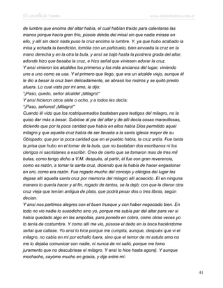 El Lazarillo de Tormes www.infotematica.com.ar
de lumbre que encima del altar había, el cual habían traído para calentarse las
manos porque hacía gran frío, púsole detrás del misal sin que nadie mirase en
ello, y allí sin decir nada puso la cruz encima la lumbre. Y, ya que hubo acabado la
misa y echada la bendición, tomóla con un pañizuelo, bien envuelta la cruz en la
mano derecha y en la otra la bula, y ansí se bajó hasta la postrera grada del altar,
adonde hizo que besaba la cruz, e hizo señal que viniesen adorar la cruz.
Y ansí vinieron los alcaldes los primeros y los más ancianos del lugar, viniendo
uno a uno como se usa. Y el primero que llego, que era un alcalde viejo, aunque él
le dio a besar la cruz bien delicadamente, se abrasó los rostros y se quitó presto
afuera. Lo cual visto por mi amo, le dijo:
“¡Paso, quedo, señor alcalde! ¡Milagro!”
Y ansí hicieron otros siete o ocho, y a todos les decía:
“¡Paso, señores! ¡Milagro!”
Cuando él vido que los rostriquemados bastaban para testigos del milagro, no la
quiso dar más a besar. Subióse al pie del altar y de allí decía cosas maravillosas,
diciendo que por la poca caridad que había en ellos había Dios permitido aquel
milagro y que aquella cruz había de ser llevada a la santa iglesia mayor de su
Obispado; que por la poca caridad que en el pueblo había, la cruz ardía. Fue tanta
la prisa que hubo en el tomar de la bula, que no bastaban dos escribanos ni los
clerigos ni sacristanes a escribir. Creo de cierto que se tomaron mas de tres mil
bulas, como tengo dicho a V.M. después, al partir, él fue con gran reverencia,
como es razón, a tomar la santa cruz, diciendo que la había de hacer engastonar
en oro, como era razón. Fue rogado mucho del concejo y clérigos del lugar les
dejase allí aquella santa cruz por memoria del milagro allí acaecido. Él en ninguna
manera lo quería hacer y al fin, rogado de tantos, se la dejó; con que le dieron otra
cruz vieja que tenían antigua de plata, que podrá pesar dos o tres libras, según
decían.
Y ansí nos partimos alegres con el buen trueque y con haber negociado bien. En
todo no vio nadie lo susodicho sino yo, porque me subía par del altar para ver si
había quedado algo en las ampollas, para ponello en cobro, como otras veces yo
lo tenía de costumbre. Y como allí me vio, púsose el dedo en la boca haciéndome
señal que callase. Yo ansí lo hice porque me cumplía, aunque, después que vi el
milagro, no cabía en mi por echallo fuera, sino que el temor de mi astuto amo no
me lo dejaba comunicar con nadie, ni nunca de mi salió, porque me tomo
juramento que no descubriese el milagro. Y ansí lo hice hasta agora}. Y aunque
mochacho, cayóme mucho en gracia, y dije entre mí:
41
 