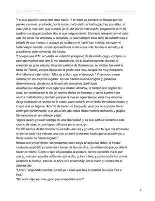 El Lazarillo de Tormes www.infotematica.com.ar
Y él con aquello nunca otra cosa hacía. Y en esto yo siempre le llevaba por los
peores caminos, y adrede, por le hacer mal y daño: si había piedras, por ellas, si
lodo, por lo más alto; que aunque yo no iba por lo mas enjuto, holgábame a mí de
quebrar un ojo por quebrar dos al que ninguno tenía. Con esto siempre con el cabo
alto del tiento me atentaba el colodrillo, el cual siempre traía lleno de tolondrones y
pelado de sus manos; y aunque yo juraba no lo hacer con malicia, sino por no
hallar mejor camino, no me aprovechaba ni me creía más: tal era el sentido y el
grandísimo entendimiento del traidor.
Y porque vea V.M. a cuánto se estendía el ingenio deste astuto ciego, contaré un
caso de muchos que con él me acaecieron, en el cual me parece dio bien a
entender su gran astucia. Cuando salimos de Salamanca, su motivo fue venir a
tierra de Toledo, porque decía ser la gente mas rica, aunque no muy limosnera.
Arrimábase a este refrán: “Más da el duro que el desnudo.” Y venimos a este
camino por los mejores lugares. Donde hallaba buena acogida y ganancia,
deteníamonos; donde no, a tercero día hacíamos Sant Juan.
Acaeció que llegando a un lugar que llaman Almorox, al tiempo que cogían las
uvas, un vendimiador le dio un racimo dellas en limosna, y como suelen ir los
cestos maltratados y también porque la uva en aquel tiempo esta muy madura,
desgranábasele el racimo en la mano; para echarlo en el fardel tornábase mosto, y
lo que a él se llegaba. Acordó de hacer un banquete, ansí por no lo poder llevar
como por contentarme, que aquel día me había dado muchos rodillazos y golpes.
Sentamonos en un valladar y dijo:
“Agora quiero yo usar contigo de una liberalidad, y es que ambos comamos este
racimo de uvas, y que hayas dél tanta parte como yo.
Partillo hemos desta manera: tú picarás una vez y yo otra; con tal que me prometas
no tomar cada vez más de una uva, yo haré lo mesmo hasta que lo acabemos, y
desta suerte no habrá engaño.”
Hecho ansí el concierto, comenzamos; mas luego al segundo lance; el traidor
mudó de propósito y comenzó a tomar de dos en dos, considerando que yo debría
hacer lo mismo. Como vi que el quebraba la postura, no me contente ir a la par
con él, mas aun pasaba adelante: dos a dos, y tres a tres, y como podía las comía.
Acabado el racimo, estuvo un poco con el escobajo en la mano y meneando la
cabeza dijo:
“Lázaro, engañado me has: juraré yo a Dios que has tu comido las uvas tres a
tres.”
“No comí -dije yo- mas ¿por que sospecháis eso?”
9
 