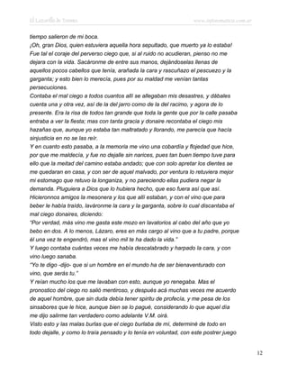 El Lazarillo de Tormes www.infotematica.com.ar
tiempo salieron de mi boca.
¡Oh, gran Dios, quien estuviera aquella hora sepultado, que muerto ya lo estaba!
Fue tal el coraje del perverso ciego que, si al ruido no acudieran, pienso no me
dejara con la vida. Sacáronme de entre sus manos, dejándoselas llenas de
aquellos pocos cabellos que tenía, arañada la cara y rascuñazo el pescuezo y la
garganta; y esto bien lo merecía, pues por su maldad me venían tantas
persecuciones.
Contaba el mal ciego a todos cuantos allí se allegaban mis desastres, y dábales
cuenta una y otra vez, así de la del jarro como de la del racimo, y agora de lo
presente. Era la risa de todos tan grande que toda la gente que por la calle pasaba
entraba a ver la fiesta; mas con tanta gracia y donaire recontaba el ciego mis
hazañas que, aunque yo estaba tan maltratado y llorando, me parecía que hacía
sinjusticia en no se las reír.
Y en cuanto esto pasaba, a la memoria me vino una cobardía y flojedad que hice,
por que me maldecía, y fue no dejalle sin narices, pues tan buen tiempo tuve para
ello que la meitad del camino estaba andado; que con solo apretar los dientes se
me quedaran en casa, y con ser de aquel malvado, por ventura lo retuviera mejor
mi estomago que retuvo la longaniza, y no pareciendo ellas pudiera negar la
demanda. Pluguiera a Dios que lo hubiera hecho, que eso fuera así que así.
Hicieronnos amigos la mesonera y los que allí estaban, y con el vino que para
beber le había traído, laváronme la cara y la garganta, sobre lo cual discantaba el
mal ciego donaires, diciendo:
“Por verdad, más vino me gasta este mozo en lavatorios al cabo del año que yo
bebo en dos. A lo menos, Lázaro, eres en más cargo al vino que a tu padre, porque
él una vez te engendró, mas el vino mil te ha dado la vida.”
Y luego contaba cuántas veces me había descalabrado y harpado la cara, y con
vino luego sanaba.
“Yo te digo -dijo- que si un hombre en el mundo ha de ser bienaventurado con
vino, que serás tu.”
Y reían mucho los que me lavaban con esto, aunque yo renegaba. Mas el
pronostico del ciego no salió mentiroso, y después acá muchas veces me acuerdo
de aquel hombre, que sin duda debía tener spiritu de profecía, y me pesa de los
sinsabores que le hice, aunque bien se lo pagué, considerando lo que aquel día
me dijo salirme tan verdadero como adelante V.M. oirá.
Visto esto y las malas burlas que el ciego burlaba de mí, determiné de todo en
todo dejalle, y como lo traía pensado y lo tenía en voluntad, con este postrer juego
12
 