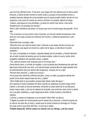 El Lazarillo de Tormes www.infotematica.com.ar
que me hizo afirmelo más. Y fue ansí, que luego otro día salimos por la villa a pedir
limosna, y había llovido mucho la noche antes; y porque el día también llovía, y
andaba rezando debajo de unos portales que en aquel pueblo había, donde no nos
mojamos; mas como la noche se venía y el llover no cesaba, díjome el ciego:
“Lázaro, esta agua es muy porfiada, y cuanto la noche más cierra, más recia.
Acojámonos a la posada con tiempo.”
Para ir allá, habíamos de pasar un arroyo que con la mucha agua iba grande. Yo le
dije:
“Tío, el arroyo va muy ancho; mas si queréis, yo veo por donde travesemos más
aína sin nos mojar, porque se estrecha allí mucho, y saltando pasaremos a pie
enjuto.”
Parecióle buen consejo y dijo:
“Discreto eres; por esto te quiero bien. Llévame a ese lugar donde el arroyo se
ensangosta, que agora es invierno y sabe mal el agua, y más llevar los pies
mojados.”
Yo, que vi el aparejo a mi deseo, saquéle debajo de los portales, y llevélo derecho
de un pilar o poste de piedra que en la plaza estaba, sobre la cual y sobre otros
cargaban saledizos de aquellas casas, y digole:
“Tío, este es el paso mas angosto que en el arroyo hay.”
Como llovía recio, y el triste se mojaba, y con la priesa que llevábamos de salir del
agua que encima de nos caía, y lo más principal, porque Dios le cegó aquella hora
el entendimiento (fue por darme dél venganza), creyóse de mi y dijo:
“Ponme bien derecho, y salta tú el arroyo.”
Yo le puse bien derecho enfrente del pilar, y doy un salto y pongome detrás del
poste como quien espera tope de toro, y díjele:
“!Sus! Salta todo lo que podáis, porque deis deste cabo del agua.”
Aun apenas lo había acabado de decir cuando se abalanza el pobre ciego como
cabrón, y de toda su fuerza arremete, tomando un paso atrás de la corrida para
hacer mayor salto, y da con la cabeza en el poste, que sonó tan recio como si diera
con una gran calabaza, y cayó luego para atrás, medio muerto y hendida la
cabeza.
“¿Cómo, y olistes la longaniza y no el poste? !Ole! !Ole! -le dije yo.
Y dejéle en poder de mucha gente que lo había ido a socorrer, y tomé la puerta de
la villa en los pies de un trote, y antes que la noche viniese di conmigo en Torrijos.
No supe más lo que Dios dél hizo, ni curé de lo saber.
Tratado Segundo: Cómo Lázaro se asentó con un clérigo, y de las cosas
13
 