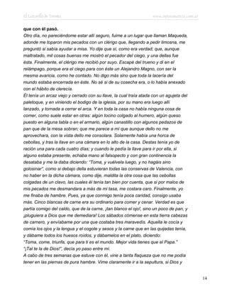 El Lazarillo de Tormes www.infotematica.com.ar
que con él pasó.
Otro día, no pareciéndome estar allí seguro, fuime a un lugar que llaman Maqueda,
adonde me toparon mis pecados con un clérigo que, llegando a pedir limosna, me
preguntó si sabía ayudar a misa. Yo dije que sí, como era verdad; que, aunque
maltratado, mil cosas buenas me mostró el pecador del ciego, y una dellas fue
ésta. Finalmente, el clérigo me recibió por suyo. Escapé del trueno y di en el
relámpago, porque era el ciego para con éste un Alejandro Magno, con ser la
mesma avaricia, como he contado. No digo más sino que toda la lacería del
mundo estaba encerrada en éste. No sé si de su cosecha era, o lo había anexado
con el hábito de clerecía.
Él tenía un arcaz viejo y cerrado con su llave, la cual traía atada con un agujeta del
paletoque, y en viniendo el bodigo de la iglesia, por su mano era luego allí
lanzado, y tornada a cerrar el arca. Y en toda la casa no había ninguna cosa de
comer, como suele estar en otras: algún tocino colgado al humero, algún queso
puesto en alguna tabla o en el armario, algún canastillo con algunos pedazos de
pan que de la mesa sobran; que me parece a mí que aunque dello no me
aprovechara, con la vista dello me consolara. Solamente había una horca de
cebollas, y tras la llave en una cámara en lo alto de la casa. Destas tenía yo de
ración una para cada cuatro días; y cuando le pedía la llave para ir por ella, si
alguno estaba presente, echaba mano al falsopecto y con gran continencia la
desataba y me la daba diciendo: “Toma, y vuélvela luego, y no hagáis sino
golosinar”, como si debajo della estuvieran todas las conservas de Valencia, con
no haber en la dicha cámara, como dije, maldita la otra cosa que las cebollas
colgadas de un clavo, las cuales él tenía tan bien por cuenta, que si por malos de
mis pecados me desmandara a más de mi tasa, me costara caro. Finalmente, yo
me finaba de hambre. Pues, ya que conmigo tenía poca caridad, consigo usaba
más. Cinco blancas de carne era su ordinario para comer y cenar. Verdad es que
partía comigo del caldo, que de la carne, ¡tan blanco el ojo!, sino un poco de pan, y
¡pluguiera a Dios que me demediara! Los sábados cómense en esta tierra cabezas
de carnero, y envíabame por una que costaba tres maravedís. Aquella le cocía y
comía los ojos y la lengua y el cogote y sesos y la carne que en las quijadas tenía,
y dábame todos los huesos roídos, y dábamelos en el plato, diciendo:
“Toma, come, triunfa, que para ti es el mundo. Mejor vida tienes que el Papa.”
“¡Tal te la de Dios!”, decía yo paso entre mí.
A cabo de tres semanas que estuve con él, vine a tanta flaqueza que no me podía
tener en las piernas de pura hambre. Vime claramente ir a la sepultura, si Dios y
14
 