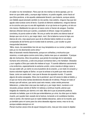 El Lazarillo de Tormes www.infotematica.com.ar
mi saber no me remediaran. Para usar de mis mañas no tenía aparejo, por no
tener en que dalle salto; y aunque algo hubiera, no podía cegalle, como hacía al
que Dios perdone, si de aquella calabazada feneció, que todavía, aunque astuto,
con faltalle aquel preciado sentido no me sentía; mas estotro, ninguno hay que tan
aguda vista tuviese como él tenía. Cuando al ofertorio estábamos, ninguna blanca
en la concha caía que no era dél registrada: el un ojo tenía en la gente y el otro en
mis manos. Bailábanle los ojos en el caxco como si fueran de azogue. Cuantas
blancas ofrecían tenía por cuenta; y acabado el ofrecer, luego me quitaba la
concheta y la ponía sobre el altar. No era yo señor de asirle una blanca todo el
tiempo que con el viví o, por mejor decir, morí. De la taberna nunca le traje una
blanca de vino, mas aquel poco que de la ofrenda había metido en su arcaz
compasaba de tal forma que le turaba toda la semana, y por ocultar su gran
mezquindad decíame:
“Mira, mozo, los sacerdotes han de ser muy templados en su comer y beber, y por
esto yo no me desmando como otros.”
Mas el lacerado mentía falsamente, porque en cofradías y mortuorios que
rezamos, a costa ajena comía como lobo y bebía mas que un saludador. Y porque
dije de mortuorios, Dios me perdone, que jamás fui enemigo de la naturaleza
humana sino entonces, y esto era porque comíamos bien y me hartaban. Deseaba
y aun rogaba a Dios que cada día matase el suyo. Y cuando dábamos sacramento
a los enfermos, especialmente la extrema unción, como manda el clérigo rezar a
los que están allí, yo cierto no era el postrero de la oración, y con todo mi corazón y
buena voluntad rogaba al Señor, no que la echase a la parte que más servido
fuese, como se suele decir, mas que le llevase de aqueste mundo. Y cuando
alguno de estos escapaba, !Dios me lo perdone!, que mil veces le daba al diablo, y
el que se moría otras tantas bendiciones llevaba de mi dichas. Porque en todo el
tiempo que allí estuve, que sería cuasi seis meses, solas veinte personas
fallecieron, y éstas bien creo que las maté yo o, por mejor decir, murieron a mi
recuesta; porque viendo el Señor mi rabiosa y continua muerte, pienso que
holgaba de matarlos por darme a mí vida. Mas de lo que al presente padecía,
remedio no hallaba, que si el día que enterrábamos yo vivía, los días que no había
muerto, por quedar bien vezado de la hartura, tornando a mi cuotidiana hambre,
más lo sentía. De manera que en nada hallaba descanso, salvo en la muerte, que
yo también para mí como para los otros deseaba algunas veces; mas no la vía,
aunque estaba siempre en mí.
Pensé muchas veces irme de aquel mezquino amo, mas por dos cosas lo dejaba:
15
 