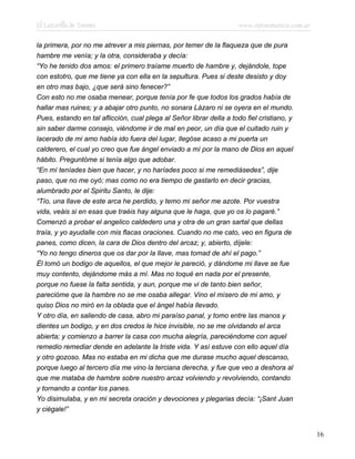 El Lazarillo de Tormes www.infotematica.com.ar
la primera, por no me atrever a mis piernas, por temer de la flaqueza que de pura
hambre me venía; y la otra, consideraba y decía:
“Yo he tenido dos amos: el primero traíame muerto de hambre y, dejándole, tope
con estotro, que me tiene ya con ella en la sepultura. Pues si deste desisto y doy
en otro mas bajo, ¿que será sino fenecer?”
Con esto no me osaba menear, porque tenía por fe que todos los grados había de
hallar mas ruines; y a abajar otro punto, no sonara Lázaro ni se oyera en el mundo.
Pues, estando en tal aflicción, cual plega al Señor librar della a todo fiel cristiano, y
sin saber darme consejo, viéndome ir de mal en peor, un día que el cuitado ruin y
lacerado de mi amo había ido fuera del lugar, llegóse acaso a mi puerta un
calderero, el cual yo creo que fue ángel enviado a mí por la mano de Dios en aquel
hábito. Preguntóme si tenía algo que adobar.
“En mí teníades bien que hacer, y no haríades poco si me remediásedes”, dije
paso, que no me oyó; mas como no era tiempo de gastarlo en decir gracias,
alumbrado por el Spiritu Santo, le dije:
“Tío, una llave de este arca he perdido, y temo mi señor me azote. Por vuestra
vida, veáis si en esas que traéis hay alguna que le haga, que yo os lo pagaré.”
Comenzó a probar el angelico caldedero una y otra de un gran sartal que dellas
traía, y yo ayudalle con mis flacas oraciones. Cuando no me cato, veo en figura de
panes, como dicen, la cara de Dios dentro del arcaz; y, abierto, díjele:
“Yo no tengo dineros que os dar por la llave, mas tomad de ahí el pago.”
Él tomó un bodigo de aquellos, el que mejor le pareció, y dándome mi llave se fue
muy contento, dejándome más a mí. Mas no toqué en nada por el presente,
porque no fuese la falta sentida, y aun, porque me vi de tanto bien señor,
parecióme que la hambre no se me osaba allegar. Vino el mísero de mi amo, y
quiso Dios no miró en la oblada que el ángel había llevado.
Y otro día, en saliendo de casa, abro mi paraíso panal, y tomo entre las manos y
dientes un bodigo, y en dos credos le hice invisible, no se me olvidando el arca
abierta; y comienzo a barrer la casa con mucha alegría, pareciéndome con aquel
remedio remediar dende en adelante la triste vida. Y así estuve con ello aquel día
y otro gozoso. Mas no estaba en mi dicha que me durase mucho aquel descanso,
porque luego al tercero día me vino la terciana derecha, y fue que veo a deshora al
que me mataba de hambre sobre nuestro arcaz volviendo y revolviendo, contando
y tornando a contar los panes.
Yo disimulaba, y en mi secreta oración y devociones y plegarias decía: “¡Sant Juan
y ciégale!”
16
 