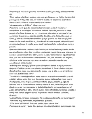 El Lazarillo de Tormes www.infotematica.com.ar
Después que estuvo un gran rato echando la cuenta, por días y dedos contando,
dijo:
“Si no tuviera a tan buen recaudo esta arca, yo dijera que me habían tomado della
panes; pero de hoy más, solo por cerrar la puerta a la sospecha, quiero tener
buena cuenta con ellos: nueve quedan y un pedazo.”
“¡Nuevas malas te dé Dios!”, dijo yo entre mí.
Parecióme con lo que dijo pasarme el corazón con saeta de montero, y
comenzóme el estomago a escarbar de hambre, viéndose puesto en la dieta
pasada. Fue fuera de casa; yo, por consolarme, abro el arca, y como vi el pan,
comencelo de adorar, no osando recebillo. Contélos, si a dicha el lacerado se
errara, y hallé su cuenta más verdadera que yo quisiera. Lo más que yo pude
hacer fue dar en ellos mil besos y, lo más delicado que yo pude, del partido partí
un poco al pelo que él estaba; y con aquél pasé aquel día, no tan alegre como el
pasado.
Mas como la hambre creciese, mayormente que tenía el estomago hecho a más
pan aquellos dos o tres días ya dichos, moría mala muerte; tanto, que otra cosa no
hacía en viéndome solo sino abrir y cerrar el arca y contemplar en aquella cara de
Dios, que ansí dicen los niños. Mas el mesmo Dios, que socorre a los afligidos,
viéndome en tal estrecho, trujo a mi memoria un pequeño remedio; que,
considerando entre mi, dije:
“Este arquetón es viejo y grande y roto por algunas partes, aunque pequeños
agujeros. Puédese pensar que ratones, entrando en él, hacen daño a este pan.
Sacarlo entero no es cosa conveniente, porque vera la falta el que en tanta me
hace vivir. Esto bien se sufre.”
Y comienzo a desmigajar el pan sobre unos no muy costosos manteles que allí
estaban; y tomo uno y dejo otro, de manera que en cada cual de tres o cuatro
desmigaje su poco; después, como quien toma gragea, lo comí, y algo me
consolé. Mas él, como viniese a comer y abriese el arca, vio el mal pesar, y sin
dubda creyó ser ratones los que el daño habían hecho, porque estaba muy al
propio contrahecho de cómo ellos lo suelen hacer. Miro todo el arcaz de un cabo a
otro y vióle ciertos agujeros por do sospechaba habían entrado. Llamóme,
diciendo:
“¡Lázaro! !Mira, mira que persecución ha venido aquesta noche por nuestro pan!”
Yo híceme muy maravillado, preguntándole que sería.
“¡Que ha de ser! -dijo él-. Ratones, que no dejan cosa a vida.”
Pusímonos a comer, y quiso Dios que aun en esto me fue bien, que me cupo más
17
 