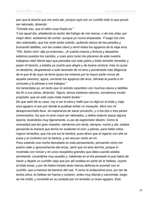 El Lazarillo de Tormes www.infotematica.com.ar
pan que la lacería que me solía dar, porque rayó con un cuchillo todo lo que pensó
ser ratonado, diciendo:
“Cómete eso, que el ratón cosa limpia es.”
Y así aquel día, añadiendo la ración del trabajo de mis manos, o de mis uñas, por
mejor decir, acabamos de comer, aunque yo nunca empezaba. Y luego me vino
otro sobresalto, que fue verle andar solicito, quitando clavos de las paredes y
buscando tablillas, con las cuales clavó y cerró todos los agujeros de la vieja arca.
“!Oh, Señor mío! -dije yo entonces-, ¡A cuánta miseria y fortuna y desastres
estamos puestos los nacidos, y cuan poco turan los placeres de esta nuestra
trabajosa vida! Heme aquí que pensaba con este pobre y triste remedio remediar y
pasar mi lacería, y estaba ya cuanto que alegre y de buena ventura; mas no quiso
mi desdicha, despertando a este lacerado de mi amo y poniéndole más diligencia
de la que él de suyo se tenía (pues los míseros por la mayor parte nunca de
aquella carecen), agora, cerrando los agujeros del arca, ciérrase la puerta a mi
consuelo y la abriese a mis trabajos.”
Así lamentaba yo, en tanto que mi solícito carpintero con muchos clavos y tablillas
dio fin a sus obras, diciendo: “Agora, donos traidores ratones, conviéneos mudar
propósito, que en esta casa mala medra tenéis.”
De que salió de su casa, voy a ver la obra y hallé que no dejó en la triste y vieja
arca agujero ni aun por donde le pudiese entrar un moxquito. Abro con mi
desaprovechada llave, sin esperanza de sacar provecho, y vi los dos o tres panes
comenzados, los que mi amo creyó ser ratonados, y dellos todavía saque alguna
lacería, tocándolos muy ligeramente, a uso de esgremidor diestro. Como la
necesidad sea tan gran maestra, viéndome con tanta, siempre, noche y día, estaba
pensando la manera que ternía en sustentar el vivir; y pienso, para hallar estos
negros remedios, que me era luz la hambre, pues dicen que el ingenio con ella se
avisa y al contrario con la hartura, y así era por cierto en mí.
Pues estando una noche desvelado en este pensamiento, pensando cómo me
podría valer y aprovecharme del arcaz, sentí que mi amo dormía, porque lo
mostraba con roncar y en unos resoplidos grandes que daba cuando estaba
durmiendo. Levantéme muy quedito y, habiendo en el día pensado lo que había de
hacer y dejado un cuchillo viejo que por allí andaba en parte do le hallase, voyme
al triste arcaz, y por do había mirado tener menos defensa le acometí con el
cuchillo, que a manera de barreno dél usé. Y como la antiquísima arca, por ser de
tantos años, la hallase sin fuerza y corazón, antes muy blanda y carcomida, luego
se me rindió, y consintió en su costado por mi remedio un buen agujero. Esto
18
 