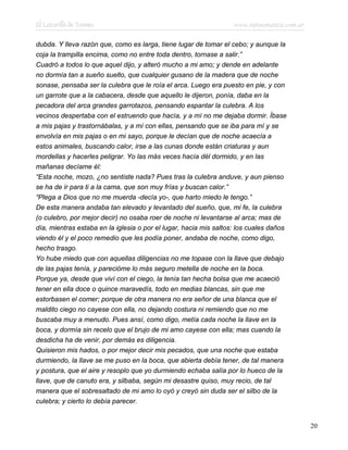 El Lazarillo de Tormes www.infotematica.com.ar
dubda. Y lleva razón que, como es larga, tiene lugar de tomar el cebo; y aunque la
coja la trampilla encima, como no entre toda dentro, tornase a salir.”
Cuadró a todos lo que aquel dijo, y alteró mucho a mi amo; y dende en adelante
no dormía tan a sueño suelto, que cualquier gusano de la madera que de noche
sonase, pensaba ser la culebra que le roía el arca. Luego era puesto en pie, y con
un garrote que a la cabacera, desde que aquello le dijeron, ponía, daba en la
pecadora del arca grandes garrotazos, pensando espantar la culebra. A los
vecinos despertaba con el estruendo que hacía, y a mí no me dejaba dormir. Íbase
a mis pajas y trastornábalas, y a mí con ellas, pensando que se iba para mí y se
envolvía en mis pajas o en mi sayo, porque le decían que de noche acaecía a
estos animales, buscando calor, irse a las cunas donde están criaturas y aun
mordellas y hacerles peligrar. Yo las más veces hacía dél dormido, y en las
mañanas decíame él:
“Esta noche, mozo, ¿no sentiste nada? Pues tras la culebra anduve, y aun pienso
se ha de ir para ti a la cama, que son muy frías y buscan calor.”
“Plega a Dios que no me muerda -decía yo-, que harto miedo le tengo.”
De esta manera andaba tan elevado y levantado del sueño, que, mi fe, la culebra
(o culebro, por mejor decir) no osaba roer de noche ni levantarse al arca; mas de
día, mientras estaba en la iglesia o por el lugar, hacia mis saltos: los cuales daños
viendo él y el poco remedio que les podía poner, andaba de noche, como digo,
hecho trasgo.
Yo hube miedo que con aquellas diligencias no me topase con la llave que debajo
de las pajas tenía, y parecióme lo más seguro metella de noche en la boca.
Porque ya, desde que viví con el ciego, la tenía tan hecha bolsa que me acaeció
tener en ella doce o quince maravedís, todo en medias blancas, sin que me
estorbasen el comer; porque de otra manera no era señor de una blanca que el
maldito ciego no cayese con ella, no dejando costura ni remiendo que no me
buscaba muy a menudo. Pues ansí, como digo, metía cada noche la llave en la
boca, y dormía sin recelo que el brujo de mi amo cayese con ella; mas cuando la
desdicha ha de venir, por demás es diligencia.
Quisieron mis hados, o por mejor decir mis pecados, que una noche que estaba
durmiendo, la llave se me puso en la boca, que abierta debía tener, de tal manera
y postura, que el aire y resoplo que yo durmiendo echaba salía por lo hueco de la
llave, que de canuto era, y silbaba, según mi desastre quiso, muy recio, de tal
manera que el sobresaltado de mi amo lo oyó y creyó sin duda ser el silbo de la
culebra; y cierto lo debía parecer.
20
 