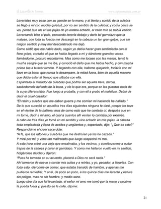 El Lazarillo de Tormes www.infotematica.com.ar
Levantóse muy paso con su garrote en la mano, y al tiento y sonido de la culebra
se llegó a mi con mucha quietud, por no ser sentido de la culebra; y como cerca se
vio, pensó que allí en las pajas do yo estaba echado, al calor mío se había venido.
Levantando bien el palo, pensando tenerla debajo y darle tal garrotazo que la
matase, con toda su fuerza me descargó en la cabeza un tan gran golpe, que sin
ningún sentido y muy mal descalabrado me dejó.
Como sintió que me había dado, según yo debía hacer gran sentimiento con el
fiero golpe, contaba el que se había llegado a mí y dándome grandes voces,
llamándome, procuro recordarme. Mas como me tocase con las manos, tentó la
mucha sangre que se me iba, y conoció el daño que me había hecho, y con mucha
priesa fue a buscar lumbre. Y llegando con ella, hallome quejando, todavía con mi
llave en la boca, que nunca la desampare, la mitad fuera, bien de aquella manera
que debía estar al tiempo que silbaba con ella.
Espantado el matador de culebras que podría ser aquella llave, mirola,
sacándomela del todo de la boca, y vio lo que era, porque en las guardas nada de
la suya diferenciaba. Fue luego a proballa, y con ell a probo el maleficio. Debió de
decir el cruel cazador:
“El ratón y culebra que me daban guerra y me comían mi hacienda he hallado.”
De lo que sucedió en aquellos tres días siguientes ninguna fe daré, porque los tuve
en el vientre de la ballena; mas de como esto que he contado oí, después que en
mi torne, decir a mi amo, el cual a cuantos allí venían lo contaba por extenso.
A cabo de tres días yo torné en mi sentido y vine echado en mis pajas, la cabeza
toda emplastada y llena de aceites y ungüentos y, espantado, dije: “¿Que es esto?”
Respondióme el cruel sacerdote:
“A fe, que los ratones y culebras que me destruían ya los he cazado.”
Y miré por mí, y víme tan maltratado que luego sospeché mi mal.
A esta hora entró una vieja que ensalmaba, y los vecinos, y comiénzanme a quitar
trapos de la cabeza y curar el garrotazo. Y como me hallaron vuelto en mi sentido,
holgáronse mucho y dijeron:
“Pues ha tornado en su acuerdo, placerá a Dios no será nada.”
Ahí tornaron de nuevo a contar mis cuitas y a reírlas, y yo, pecador, a llorarlas. Con
todo esto, diéronme de comer, que estaba transido de hambre, y apenas me
pudieron remediar. Y ansí, de poco en poco, a los quince días me levanté y estuve
sin peligro, mas no sin hambre, y medio sano.
Luego otro día que fui levantado, el señor mi amo me tomó por la mano y sacóme
la puerta fuera y, puesto en la calle, díjome:
21
 