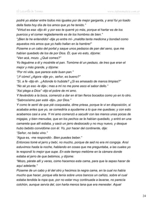 El Lazarillo de Tormes www.infotematica.com.ar
podré yo alabar entre todos mis iguales por de mejor garganta, y ansí fui yo loado
della fasta hoy día de los amos que yo he tenido.”
“Virtud es esa -dijo él- y por eso te querré yo más, porque el hartar es de los
puercos y el comer regladamente es de los hombres de bien.”
“¡Bien te he entendido! -dije yo entre mí- ¡maldita tanta medicina y bondad como
aquestos mis amos que yo hallo hallan en la hambre!”
Púseme a un cabo del portal y saque unos pedazos de pan del seno, que me
habían quedado de los de por Dios. Él, que vio esto, díjome:
“Ven acá, mozo. ¿Qué comes?”
Yo lleguéme a él y mostréle el pan. Tomóme él un pedazo, de tres que eran el
mejor y más grande, y díjome:
“Por mi vida, que parece este buen pan.”
“¡Y cómo! ¿Agora -dije yo-, señor, es bueno?”
“Sí, a fe -dijo él-. ¿Adonde lo hubiste? ¿Si es amasado de manos limpias?”
“No sé yo eso -le dije-; mas a mí no me pone asco el sabor dello.”
“Así plega a Dios” -dijo el pobre de mi amo.
Y llevándolo a la boca, comenzó a dar en él tan fieros bocados como yo en lo otro.
“Sabrosísimo pan está -dijo-, por Dios.”
Y como le sentí de que pié coxqueaba, dime priesa, porque le vi en disposición, si
acababa antes que yo, se comediría a ayudarme a lo que me quedase; y con esto
acabamos casi a una. Y mi amo comenzó a sacudir con las manos unas pocas de
migajas, y bien menudas, que en los pechos se le habían quedado, y entró en una
camareta que allí estaba, y sacó un jarro desbocado y no muy nuevo, y desque
hubo bebido convidóme con él. Yo, por hacer del continente, dije:
“Señor, no bebo vino.”
“Agua es, -me respondió-. Bien puedes beber.”
Entonces tomé el jarro y bebí, no mucho, porque de sed no era mi congoja. Ansí
estuvimos hasta la noche, hablando en cosas que me preguntaba, a las cuales yo
le respondí lo mejor que supe. En este tiempo metióme en la cámara donde
estaba el jarro de que bebimos, y díjome:
“Mozo, párate allí y veras, como hacemos esta cama, para que la sepas hacer de
aquí adelante.”
Púseme de un cabo y él del otro y hecimos la negra cama, en la cual no había
mucho que hacer, porque ella tenía sobre unos bancos un cañizo, sobre el cual
estaba tendida la ropa que, por no estar muy continuada a lavarse, no parecía
colchón, aunque servía del, con harta menos lana que era menester. Aquel
24
 