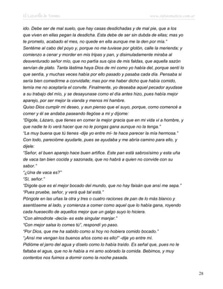 El Lazarillo de Tormes www.infotematica.com.ar
ido. Debe ser de mal suelo, que hay casas desdichadas y de mal pie, que a los
que viven en ellas pegan la desdicha. Esta debe de ser sin dubda de ellas; mas yo
te prometo, acabado el mes, no quede en ella aunque me la den por mía.”
Sentéme al cabo del poyo y, porque no me tuviese por glotón, calle la merienda; y
comienzo a cenar y morder en mis tripas y pan, y disimuladamente miraba al
desventurado señor mío, que no partía sus ojos de mis faldas, que aquella sazón
servían de plato. Tanta lástima haya Dios de mí como yo había del, porque sentí lo
que sentía, y muchas veces había por ello pasado y pasaba cada día. Pensaba si
sería bien comedirme a convidalle; mas por me haber dicho que había comido,
temía me no aceptaría el convite. Finalmente, yo deseaba aquel pecador ayudase
a su trabajo del mío, y se desayunase como el día antes hizo, pues había mejor
aparejo, por ser mejor la vianda y menos mi hambre.
Quiso Dios cumplir mi deseo, y aun pienso que el suyo, porque, como comencé a
comer y él se andaba paseando llegóse a mi y díjome:
“Dígote, Lázaro, que tienes en comer la mejor gracia que en mi vida vi a hombre, y
que nadie te lo verá hacer que no le pongas gana aunque no la tenga.”
“La muy buena que tú tienes -dije yo entre mí- te hace parecer la mía hermosa.”
Con todo, parecióme ayudarle, pues se ayudaba y me abría camino para ello, y
dijele:
“Señor, el buen aparejo hace buen artífice. Este pan está sabrosísimo y esta uña
de vaca tan bien cocida y sazonada, que no habrá a quien no convide con su
sabor.”
“¿Una de vaca es?”
“Sí, señor.”
“Dígote que es el mejor bocado del mundo, que no hay faisán que ansí me sepa.”
“Pues pruebe, señor, y verá qué tal está.”
Póngole en las uñas la otra y tres o cuatro raciones de pan de lo más blanco y
asentóseme al lado, y comienza a comer como aquel que lo había gana, royendo
cada huesecillo de aquellos mejor que un galgo suyo lo hiciera.
“Con almodrote -decía- es este singular manjar.”
“Con mejor salsa lo comes tú”, respondí yo paso.
“Por Dios, que me ha sabido como si hoy no hobiera comido bocado.”
“¡Ansí me vengan los buenos años como es ello!” -dije yo entre mí.
Pidióme el jarro del agua y díselo como lo había traído. Es señal que, pues no le
faltaba el agua, que no le había a mi amo sobrado la comida. Bebimos, y muy
contentos nos fuimos a dormir como la noche pasada.
28
 