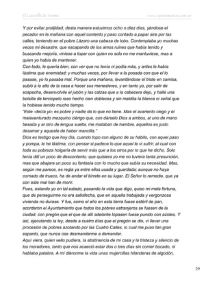 El Lazarillo de Tormes www.infotematica.com.ar
Y por evitar prolijidad, desta manera estuvimos ocho o diez días, yéndose el
pecador en la mañana con aquel contento y paso contado a papar aire por las
calles, teniendo en el pobre Lázaro una cabeza de lobo. Contemplaba yo muchas
veces mi desastre, que escapando de los amos ruines que había tenido y
buscando mejoría, viniese a topar con quien no solo no me mantuviese, mas a
quien yo había de mantener.
Con todo, le quería bien, con ver que no tenía ni podía más, y antes le había
lástima que enemistad; y muchas veces, por llevar a la posada con que el lo
pasase, yo lo pasaba mal. Porque una mañana, levantándose el triste en camisa,
subió a lo alto de la casa a hacer sus menesteres, y en tanto yo, por salir de
sospecha, desenvolvile el jubón y las calzas que a la cabecera dejo, y hallé una
bolsilla de terciopelo raso hecho cien dobleces y sin maldita la blanca ni señal que
la hobiese tenido mucho tiempo.
“Este -decía yo- es pobre y nadie da lo que no tiene. Mas el avariento ciego y el
malaventurado mezquino clérigo que, con dárselo Dios a ambos, al uno de mano
besada y al otro de lengua suelta, me mataban de hambre, aquellos es justo
desamar y aqueste de haber mancilla.”
Dios es testigo que hoy día, cuando topo con alguno de su hábito, con aquel paso
y pompa, le he lástima, con pensar si padece lo que aquel le vi sufrir; al cual con
toda su pobreza holgaría de servir más que a los otros por lo que he dicho. Solo
tenía dél un poco de descontento: que quisiera yo me no tuviera tanta presunción,
mas que abajara un poco su fantasía con lo mucho que subía su necesidad. Mas,
según me parece, es regla ya entre ellos usada y guardada; aunque no haya
cornado de trueco, ha de andar el birrete en su lugar. El Señor lo remedie, que ya
con este mal han de morir.
Pues, estando yo en tal estado, pasando la vida que digo, quiso mi mala fortuna,
que de perseguirme no era satisfecha, que en aquella trabajada y vergonzosa
vivienda no durase. Y fue, como el año en esta tierra fuese estéril de pan,
acordaron el Ayuntamiento que todos los pobres estranjeros se fuesen de la
ciudad, con pregón que el que de allí adelante topasen fuese punido con azotes. Y
así, ejecutando la ley, desde a cuatro días que el pregón se dio, vi llevar una
procesión de pobres azotando por las Cuatro Calles, lo cual me puso tan gran
espanto, que nunca ose desmandarme a demandar.
Aquí viera, quien vello pudiera, la abstinencia de mi casa y la tristeza y silencio de
los moradores, tanto que nos acaeció estar dos o tres días sin comer bocado, ni
hablaba palabra. A mí diéronme la vida unas mujercillas hilanderas de algodón,
29
 