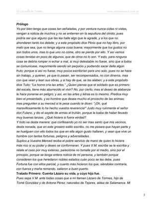 El Lazarillo de Tormes www.infotematica.com.ar
Prólogo
Yo por bien tengo que cosas tan señaladas, y por ventura nunca oídas ni vistas,
vengan a noticia de muchos y no se entierren en la sepultura del olvido, pues
podría ser que alguno que las lea halle algo que le agrade, y a los que no
ahondaren tanto los deleite; y a este propósito dice Plinio que no hay libro, por
malo que sea, que no tenga alguna cosa buena; mayormente que los gustos no
son todos unos, mas lo que uno no come, otro se pierde por ello. Y así vemos
cosas tenidas en poco de algunos, que de otros no lo son. Y esto, para ninguna
cosa se debría romper ni echar a mal, si muy detestable no fuese, sino que a todos
se comunicase, mayormente siendo sin perjuicio y pudiendo sacar della algún
fruto; porque si así no fuese, muy pocos escribirían para uno solo, pues no se hace
sin trabajo, y quieren, ya que lo pasan, ser recompensados, no con dineros, mas
con que vean y lean sus obras, y si hay de que, se las alaben; y a este propósito
dice Tulio: “La honra cría las artes.” ¿Quien piensa que el soldado que es primero
del escala, tiene más aborrecido el vivir? No, por cierto; mas el deseo de alabanza
le hace ponerse en peligro; y así, en las artes y letras es lo mesmo. Predica muy
bien el presentado, y es hombre que desea mucho el provecho de las animas;
mas pregunten a su merced si le pesa cuando le dicen: “¡Oh, qué
maravillosamente lo ha hecho vuestra reverencia!” Justo muy ruinmente el señor
don Fulano, y dio el sayete de armas al truhán, porque le loaba de haber llevado
muy buenas lanzas. ¿Qué hiciera si fuera verdad?
Y todo va desta manera: que confesando yo no ser mas santo que mis vecinos,
desta nonada, que en este grosero estilo escribo, no me pesara que hayan parte y
se huelguen con ello todos los que en ella algún gusto hallaren, y vean que vive un
hombre con tantas fortunas, peligros y adversidades.
Suplico a Vuestra Merced reciba el pobre servicio de mano de quien lo hiciera
más rico si su poder y deseo se conformaran. Y pues V.M. escribe se le escriba y
relate el caso por muy extenso, parecióme no tomalle por el medio, sino por el
principio, porque se tenga entera noticia de mi persona, y también porque
consideren los que heredaron nobles estados cuán poco se les debe, pues
Fortuna fue con ellos parcial, y cuanto más hicieron los que, siéndoles contraria,
con fuerza y maña remando, salieron a buen puerto.
Tratado Primero: Cuenta Lázaro su vida, y cúyo hijo fue.
Pues sepa V.M. ante todas cosas que a mí llaman Lázaro de Tormes, hijo de
Tomé González y de Antona Pérez, naturales de Tejares, aldea de Salamanca. Mi
3
 