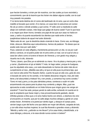 El Lazarillo de Tormes www.infotematica.com.ar
que hacían bonetes y vivían par de nosotros, con las cuales yo tuve vecindad y
conocimiento; que de la lacería que les traían me daban alguna cosilla, con la cual
muy pasado me pasaba.
Y no tenía tanta lástima de mí como del lastimado de mi amo, que en ocho días
maldito el bocado que comió. A lo menos, en casa bien lo estuvimos sin comer.
No sé yo cómo o dónde andaba y qué comía. !Y velle venir a mediodía la calle
abajo con estirado cuerpo, más largo que galgo de buena casta! Y por lo que toca
a su negra que dicen honra, tomaba una paja de las que aun asaz no había en
casa, y salía a la puerta escarbando los dientes que nada entre sí tenían,
quejándose todavía de aquel mal solar diciendo:
“Malo esta de ver, que la desdicha desta vivienda lo hace. Como ves, es lóbrega,
triste, obscura. Mientras aquí estuviéremos, hemos de padecer. Ya deseo que se
acabe este mes por salir della.”
Pues, estando en esta afligida y hambrienta persecución un día, no se por cuál
dicha o ventura, en el pobre poder de mi amo entro un real, con el cual el vino a
casa tan ufano como si tuviera el tesoro de Venecia; y con gesto muy alegre y
risueño me lo dio, diciendo:
“Toma, Lázaro, que Dios ya va abriendo su mano. Ve a la plaza y merca pan y vino
y carne: ¡Quebremos el ojo al diablo! Y más, te hago saber, porque te huelgues,
que he alquilado otra casa, y en esta desastrada no hemos de estar más de en
cumplimiento el mes. ¡Maldita sea ella y el que en ella puso la primera teja, que
con mal en ella entre! Por Nuestro Señor, cuanto ha que en ella vivo, gota de vino
ni bocado de carne no he comido, ni he habido descanso ninguno; mas ¡tal vista
tiene y tal obscuridad y tristeza! Ve y ven presto, y comamos hoy como condes.”
Tomo mi real y jarro y a los pies dándoles priesa, comienzo a subir mi calle
encaminando mis pasos para la plaza muy contento y alegre. Mas ¿qué me
aprovecha si esta constituido en mi triste fortuna que ningún gozo me venga sin
zozobra? Y ansí fue este; porque yendo la calle arriba, echando mi cuenta en lo
que le emplearía que fuese mejor y mas provechosamente gastado, dando
infinitas gracias a Dios que a mi amo había hecho con dinero, a deshora me vino
al encuentro un muerto, que por la calle abajo muchos clérigos y gente en unas
andas traían. Arriméme a la pared por darles lugar, y desque el cuerpo paso,
venían luego a par del lecho una que debía ser mujer del difunto, cargada de luto,
y con ella otras muchas mujeres; la cual iba llorando a grandes voces y diciendo:
“Marido y señor mío, ¿adónde os me llevan? ¡A la casa triste y desdichada, a la
casa lóbrega y obscura, a la casa donde nunca comen ni beben!”
30
 