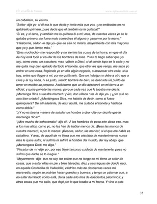 El Lazarillo de Tormes www.infotematica.com.ar
un caballero, su vecino.
“Señor -dije yo- si él era lo que decís y tenía más que vos, ¿no errábades en no
quitárselo primero, pues decís que el también os lo quitaba?”
“Sí es, y sí tiene, y también me lo quitaba él a mí; mas, de cuantas veces yo se le
quitaba primero, no fuera malo comedirse él alguna y ganarme por la mano.”
“Paréceme, señor -le dije yo- que en eso no mirara, mayormente con mis mayores
que yo y que tienen más.”
“Eres mochacho -me respondió- y no sientes las cosas de la honra, en que el día
de hoy está todo el caudal de los hombres de bien. Pues te hago saber que yo
soy, como vees, un escudero; mas ¡vótote a Dios!, si al conde topo en la calle y no
me quita muy bien quitado del todo el bonete, que otra vez que venga, me sepa yo
entrar en una casa, fingiendo yo en ella algún negocio, o atravesar otra calle, si la
hay, antes que llegue a mí, por no quitárselo. Que un hidalgo no debe a otro que a
Dios y al rey nada, ni es justo, siendo hombre de bien, se descuide un punto de
tener en mucho su persona. Acuérdome que un día deshonré en mi tierra a un
oficial, y quise ponerle las manos, porque cada vez que le topaba me decía:
¡Mantenga Dios a vuestra merced.! ¡Vos, don villano ruin -le dije yo- ¡ ¿por qué no
sois bien criado? ¿Manténgaos Dios, me habéis de decir, como si fuese
quienquiera? De allí adelante, de aquí acullá, me quitaba el bonete y hablaba
como debía.”
“¿Y no es buena manera de saludar un hombre a otro -dije yo- decirle que le
mantenga Dios?”
“¡Mira mucho de enhoramala! -dijo él-. A los hombres de poca arte dicen eso, mas
a los mas altos, como yo, no les han de hablar menos de: ¡Beso las manos de
vuestra merced!, o por lo menos: ¡Besoos, señor, las manos!, si el que me habla es
caballero. Y ansí, de aquél de mi tierra que me atestaba de mantenimiento nunca
más le quise sufrir, ni sufriría ni sufriré a hombre del mundo, del rey abajo, que
¡Mantengaos Dios! me diga.”
“Pecador de mí -dije yo-, por eso tiene tan poco cuidado de mantenerte, pues no
sufres que nadie se lo ruegue.”
“Mayormente -dijo- que no soy tan pobre que no tengo en mi tierra un solar de
casas, que a estar ellas en pie y bien labradas, diez y seis leguas de donde nací,
en aquella Costanilla de Valladolid, valdrían más de doscientas veces mil
maravedís, según se podrían hacer grandes y buenas; y tengo un palomar que, a
no estar derribado como está, daría cada año más de doscientos palominos; y
otras cosas que me callo, que dejé por lo que tocaba a mi honra. Y vine a esta
32
 
