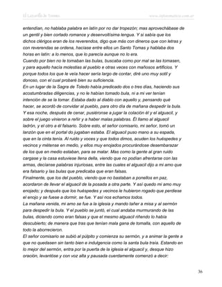 El Lazarillo de Tormes www.infotematica.com.ar
entendían, no hablaba palabra en latín por no dar tropezón; mas aprovechábase de
un gentil y bien cortado romance y desenvoltísima lengua. Y si sabía que los
dichos clérigos eran de los reverendos, digo que más con dineros que con letras y
con reverendas se ordena, hacíase entre ellos un Santo Tomas y hablaba dos
horas en latín: a lo menos, que lo parecía aunque no lo era.
Cuando por bien no le tomaban las bulas, buscaba como por mal se las tomasen,
y para aquello hacía molestias al pueblo e otras veces con mañosos artificios. Y
porque todos los que le veía hacer sería largo de contar, diré uno muy sotil y
donoso, con el cual probaré bien su suficiencia.
En un lugar de la Sagra de Toledo había predicado dos o tres días, haciendo sus
acostumbradas diligencias, y no le habían tomado bula, ni a mi ver tenían
intención de se la tomar. Estaba dado al diablo con aquello y, pensando qué
hacer, se acordó de convidar al pueblo, para otro día de mañana despedir la bula.
Y esa noche, después de cenar, pusiéronse a jugar la colación él y el alguacil, y
sobre el juego vinieron a reñir y a haber malas palabras. Él llamo al alguacil
ladrón, y el otro a él falsario. Sobre esto, el señor comisario, mi señor, tomó un
lanzón que en el portal do jugaban estaba. El alguacil puso mano a su espada,
que en la cinta tenía. Al ruido y voces y que todos dimos, acuden los huéspedes y
vecinos y métense en medio, y ellos muy enojados procurándose desembarazar
de los que en medio estaban, para se matar. Mas como la gente al gran ruido
cargase y la casa estuviese llena della, viendo que no podían afrentarse con las
armas, decíanse palabras injuriosas, entre las cuales el alguacil dijo a mi amo que
era falsario y las bulas que predicaba que eran falsas.
Finalmente, que los del pueblo, viendo que no bastaban a ponellos en paz,
acordaron de llevar el alguacil de la posada a otra parte. Y así quedo mi amo muy
enojado; y después que los huéspedes y vecinos le hubieron rogado que perdiese
el enojo y se fuese a dormir, se fue. Y así nos echamos todos.
La mañana venida, mi amo se fue a la iglesia y mando tañer a misa y al sermón
para despedir la bula. Y el pueblo se juntó, el cual andaba murmurando de las
bulas, diciendo como eran falsas y que el mesmo alguacil riñendo lo había
descubierto; de manera que tras que tenían mala gana de tomalla, con aquello de
todo la aborrecieron.
El señor comisario se subió al púlpito y comienza su sermón, y a animar la gente a
que no quedasen sin tanto bien e indulgencia como la santa bula traía. Estando en
lo mejor del sermón, entra por la puerta de la iglesia el alguacil y, desque hizo
oración, levantóse y con voz alta y pausada cuerdamente comenzó a decir:
36
 