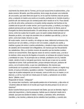 El Lazarillo de Tormes www.infotematica.com.ar
nacimiento fue dentro del río Tormes, por la cual causa tome el sobrenombre, y fue
desta manera. Mi padre, que Dios perdone, tenía cargo de proveer una molienda
de una aceña, que esta ribera de aquel río, en la cual fue molinero mas de quince
años; y estando mi madre una noche en la aceña, preñada de mí, tomóle el parto y
parióme allí: de manera que con verdad puedo decir nacido en el río. Pues siendo
yo niño de ocho años, achacaron a mi padre ciertas sangrías mal hechas en los
costales de los que allí a moler venían, por lo que fue preso, y confesó y no negó y
padeció persecución por justicia. Espero en Dios que está en la Gloria, pues el
Evangelio los llama bienaventurados. En este tiempo se hizo cierta armada contra
moros, entre los cuales fue mi padre, que a la sazón estaba desterrado por el
desastre ya dicho, con cargo de acemilero de un caballero que allá fue, y con su
señor, como leal criado, feneció su vida.
Mi viuda madre, como sin marido y sin abrigo se viese, determinó arrimarse a los
buenos por ser uno dellos, y vínose a vivir a la ciudad, y alquiló una casilla, y
metióse a guisar de comer a ciertos estudiantes, y lavaba la ropa a ciertos mozos
de caballos del Comendador de la Magdalena, de manera que fue frecuentando
las caballerizas. Ella y un hombre moreno de aquellos que las bestias curaban,
vinieron en conocimiento. Éste algunas veces se venía a nuestra casa, y se iba a
la mañana; otras veces de día llegaba a la puerta, en achaque de comprar huevos,
y entrábase en casa. Yo al principio de su entrada, pesábame con él y habíale
miedo, viendo el color y mal gesto que tenía; mas de que vi que con su venida
mejoraba el comer, fuile queriendo bien, porque siempre traía pan, pedazos de
carne, y en el invierno leños, a que nos calentábamos. De manera que,
continuando con la posada y conversación, mi madre vino a darme un negrito muy
bonito, el cual yo brincaba y ayudaba a calentar. Y acuérdome que, estando el
negro de mi padre trebejando con el mozuelo, como el niño vía a mi madre y a mí
blancos, y a él no, huía dél con miedo para mi madre, y señalando con el dedo
decía: “¡Madre, coco!”.
Respondió él riendo: “¡Hideputa!”
Yo, aunque bien mochacho, noté aquella palabra de mi hermanico, y dije entre mí
“¡Cuántos debe de haber en el mundo que huyen de otros porque no se ven a sí
mesmos!”
Quiso nuestra fortuna que la conversación del Zaide, que así se llamaba, llegó a
oídos del mayordomo, y hecha pesquisa, halloóe que la mitad por medio de la
cebada, que para las bestias le daban, hurtaba, y salvados, leña, almohazas,
mandiles, y las mantas y sábanas de los caballos hacií perdidas, y cuando otra
4
 