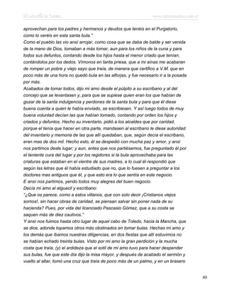 El Lazarillo de Tormes www.infotematica.com.ar
aprovechan para los padres y hermanos y deudos que tenéis en el Purgatorio,
como lo veréis en esta santa bula.”
Como el pueblo las vio ansí arrojar, como cosa que se daba de balde y ser venida
de la mano de Dios, tomaban a más tomar, aun para los niños de la cuna y para
todos sus defuntos, contando desde los hijos hasta el menor criado que tenían,
contándolos por los dedos. Vímonos en tanta priesa, que a mi aínas me acabaran
de romper un pobre y viejo sayo que traía, de manera que certifico a V.M. que en
poco más de una hora no quedó bula en las alforjas, y fue necesario ir a la posada
por más.
Acabados de tomar todos, dijo mi amo desde el púlpito a su escribano y al del
concejo que se levantasen y, para que se supiese quien eran los que habían de
gozar de la santa indulgencia y perdones de la santa bula y para que él diese
buena cuenta a quien le había enviado, se escribiesen. Y así luego todos de muy
buena voluntad decían las que habían tomado, contando por orden los hijos y
criados y defuntos. Hecho su inventario, pidió a los alcaldes que por caridad,
porque el tenía que hacer en otra parte, mandasen al escribano le diese autoridad
del inventario y memoria de las que allí quedaban, que, según decía el escribano,
eran mas de dos mil. Hecho esto, él se despedió con mucha paz y amor, y ansí
nos partimos deste lugar; y aun, antes que nos partiésemos, fue preguntado él por
el teniente cura del lugar y por los regidores si la bula aprovechaba para las
criaturas que estaban en el vientre de sus madres, a lo cual él respondió que
según las letras que él había estudiado que no, que lo fuesen a preguntar a los
doctores mas antiguos que él, y que esto era lo que sentía en este negocio.
E ansí nos partimos, yendo todos muy alegres del buen negocio.
Decía mi amo al alguacil y escribano:
“¿Que os parece, como a estos villanos, que con solo decir ¡Cristianos viejos
somos!, sin hacer obras de caridad, se piensan salvar sin poner nada de su
hacienda? Pues, por vida del licenciado Pascasio Gómez, que a su costa se
saquen más de diez cautivos.”
Y ansí nos fuimos hasta otro lugar de aquel cabo de Toledo, hacia la Mancha, que
se dice, adonde topamos otros más obstinados en tomar bulas. Hechas mi amo y
los demás que íbamos nuestras diligencias, en dos fiestas que allí estuvimos no
se habían echado treinta bulas. Visto por mi amo la gran perdición y la mucha
costa que traía, (y) el ardideza que el sotil de mi amo tuvo para hacer despender
sus bulas, fue que este día dijo la misa mayor, y después de acabado el sermón y
vuelto al altar, tomó una cruz que traía de poco más de un palmo, y en un brasero
40
 