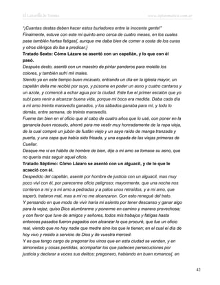 El Lazarillo de Tormes www.infotematica.com.ar
“¡Cuantas destas deben hacer estos burladores entre la inocente gente!”
Finalmente, estuve con este mi quinto amo cerca de cuatro meses, en los cuales
pase también hartas fatigas{, aunque me daba bien de comer a costa de los curas
y otros clérigos do iba a predicar.}
Tratado Sexto: Cómo Lázaro se asentó con un capellán, y lo que con él
pasó.
Después desto, asenté con un maestro de pintar panderos para molelle los
colores, y también sufrí mil males.
Siendo ya en este tiempo buen mozuelo, entrando un día en la iglesia mayor, un
capellán della me recibió por suyo, y púsome en poder un asno y cuatro cantaros y
un azote, y comencé a echar agua por la ciudad. Este fue el primer escalón que yo
subí para venir a alcanzar buena vida, porque mi boca era medida. Daba cada día
a mi amo treinta maravedís ganados, y los sábados ganaba para mí, y todo lo
demás, entre semana, de treinta maravedís.
Fueme tan bien en el oficio que al cabo de cuatro años que lo usé, con poner en la
ganancia buen recaudo, ahorré para me vestir muy honradamente de la ropa vieja,
de la cual compré un jubón de fustán viejo y un sayo raído de manga tranzada y
puerta, y una capa que había sido frisada, y una espada de las viejas primeras de
Cuellar.
Desque me vi en hábito de hombre de bien, dije a mi amo se tomase su asno, que
no quería más seguir aquel oficio.
Tratado Séptimo: Cómo Lázaro se asentó con un alguacil, y de lo que le
acaeció con él.
Despedido del capellán, asenté por hombre de justicia con un alguacil, mas muy
poco viví con él, por parecerme oficio peligroso; mayormente, que una noche nos
corrieron a mi y a mi amo a pedradas y a palos unos retraídos, y a mi amo, que
esperó, trataron mal, mas a mi no me alcanzaron. Con esto renegué del trato.
Y pensando en que modo de vivir haría mi asiento por tener descanso y ganar algo
para la vejez, quiso Dios alumbrarme y ponerme en camino y manera provechosa;
y con favor que tuve de amigos y señores, todos mis trabajos y fatigas hasta
entonces pasados fueron pagados con alcanzar lo que procuré, que fue un oficio
real, viendo que no hay nadie que medre sino los que le tienen; en el cual el día de
hoy vivo y resido a servicio de Dios y de vuestra merced.
Y es que tengo cargo de pregonar los vinos que en esta ciudad se venden, y en
almonedas y cosas perdidas, acompañar los que padecen persecuciones por
justicia y declarar a voces sus delitos: pregonero, hablando en buen romance{, en
42
 