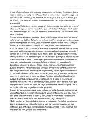 El Lazarillo de Tormes www.infotematica.com.ar
el cual oficio un día que ahorcábamos un apañador en Toledo y llevaba una buena
soga de esparto, conocí y caí en la cuenta de la sentencia que aquel mi ciego amo
había dicho en Escalona, y me arrepentí del mal pago que le di por lo mucho que
me enseñó, que, después de Dios, él me dio industria para llegar al estado que
ahora estó.}
Hame sucedido tan bien, yo le he usado tan fácilmente, que casi todas las cosas al
oficio tocantes pasan por mi mano: tanto que en toda la ciudad el que ha de echar
vino a vender o algo, si Lázaro de Tormes no entiende en ello, hacen cuenta de no
sacar provecho.
En este tiempo, viendo mi habilidad y buen vivir, teniendo noticia de mi persona el
señor arcipreste de Sant Salvador, mi señor, y servidor y amigo de vuestra merced,
porque le pregonaba sus vinos, procuró casarme con una criada suya; y visto por
mí que de tal persona no podía venir sino bien y favor, acordé de lo hacer.
Y así me casé con ella, y hasta agora no estoy arrepentido; porque, allende de ser
buena hija y diligente, servicial, tengo en mi señor arcipreste todo favor y ayuda. Y
siempre en el año le da en veces al pie de una carga de trigo, por las Pascuas su
carne, y cuando el par de los bodigos, las calzas viejas que deja; e hízonos alquilar
una casilla par de la suya. Los domingos y fiestas casi todas las comíamos en su
casa. Mas malas lenguas, que nunca faltaron ni faltaran, no nos dejan vivir,
diciendo no sé qué, y sí sé qué, de que veen a mi mujer irle a hacer la cama y
guisalle de comer. Y mejor les ayude Dios que ellos dicen la verdad;{ aunque en
este tiempo siempre he tenido alguna sospechuela y habido algunas malas cenas
por esperalla algunas noches hasta las laudes y aun más, y se me ha venido a la
memoria lo que mi amo el ciego me dijo en Escalona estando asido del cuerno;
aunque de verdad siempre pienso que el diablo me lo trae a la memoria por
hacerme malcasado, y no le aprovecha} porque, allende de no ser ella mujer que
se pague destas burlas, mi señor me ha prometido lo que pienso cumplirá. Que él
me habló un día muy largo delante della, y me dijo:
“Lázaro de Tormes, quien ha de mirar a dichos de malas lenguas, nunca medrará.
Digo esto porque no me maravillaría alguno, viendo entrar en mi casa a tu mujer y
salir della. Ella entra muy a tu honra y suya, y esto te lo prometo. Por tanto, no
mires a lo que pueden decir, sino a lo que te toca, digo a tu provecho.”
“Señor -le dije-, yo determiné de arrimarme a los buenos. Verdad es que algunos
de mis amigos me han dicho algo deso, y aun, por más de tres veces me han
certificado que, antes que comigo casase, había parido tres veces, hablando con
reverencia de V.M., porque esta ella delante.”
43
 