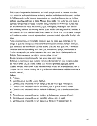 El Lazarillo de Tormes www.infotematica.com.ar
Entonces mi mujer echó juramentos sobre sí, que yo pensé la casa se hundiera
con nosotros, y después tomóse a llorar y a echar maldiciones sobre quien comigo
la había casado, en tal manera que quisiera ser muerto antes que se me hobiera
soltado aquella palabra de la boca. Mas yo de un cabo y mi señor de otro, tanto le
dijimos y otorgamos que cesó su llanto, con juramento que le hice de nunca más
en mi vida mentalle nada de aquello, y que yo holgaba y había por bien de que
ella entrase y saliese, de noche y de día, pues estaba bien seguro de su bondad. Y
así quedamos todos tres bien conformes. Hasta el día de hoy, nunca nadie nos oyó
sobre el caso; antes, cuando alguno siento que quiere decir algo della, le atajo y le
digo:
“Mira: si sois amigo, no me digáis cosa con que me pese, que no tengo por mi
amigo al que me hace pesar; mayormente si me quieren meter mal con mi mujer,
que es la cosa del mundo que yo mas quiero, y la amo más que a mí. Y me hace
Dios con ella mil mercedes y más bien que yo merezco; que yo juraré sobre la
hostia consagrada que es tan buena mujer como vive dentro de las puertas de
Toledo. Quien otra cosa me dijere, yo me mataré con él.”
Desta manera no me dicen nada, y yo tengo paz en mi casa.
Esto fue el mesmo año que nuestro victorioso Emperador en esta insigne ciudad
de Toledo entró y tuvo en ella cortes, y se hicieron grandes regocijos, como
vuestra merced habrá oído. Pues en este tiempo estaba en mi prosperidad y en la
cumbre de toda buena fortuna{, de lo que de aquí adelante me sucediere avisare a
vuestra merced.}
Índice:
0.- Prólogo.
1.- Cuenta Lázaro su vida, y cúyo hijo fue.
2.- Cómo Lázaro se asentó con un clérigo, y de las cosas que con él pasó.
3.- Cómo Lázaro se asentó con un escudero, y de lo que le acaeció con él.
4.- Cómo Lázaro se asentó con un fraile de la Merced, y de lo que le acaeció con
él.
5.- Cómo Lázaro se asentó con un buldero, y de las cosas que con él pasó.
6.- Cómo Lázaro se asentó con un capellán, y lo que con él pasó.
7.- Cómo Lázaro se asentó con un alguacil, y de lo que le acaeció con él.
44
 
