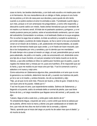 El Lazarillo de Tormes www.infotematica.com.ar
cosa no tenía, las bestias desherraba, y con todo esto acudía a mi madre para criar
a mi hermanico. No nos maravillemos de un clérigo ni fraile, porque el uno hurta
de los pobres y el otro de casa para sus devotas y para ayuda de otro tanto,
cuando a un pobre esclavo el amor le animaba a esto. Y probósele cuanto digo y
aun más, porque a mí con amenazas me preguntaban, y como niño respondía, y
descubría cuanto sabía con miedo, hasta ciertas herraduras que por mandado de
mi madre a un herrero vendí. Al triste de mi padrastro azotaron y pringaron, y a mi
madre pusieron pena por justicia, sobre el acostumbrado centenario, que en casa
del sobredicho Comendador no entrase, ni al lastimado Zaide en la suya acogiese.
Por no echar la soga tras el caldero, la triste se esforzó y cumplió la sentencia; y
por evitar peligro y quitarse de malas lenguas, se fue a servir a los que al presente
vivían en el mesón de la Solana; y allí, padeciendo mil importunidades, se acabó
de criar mi hermanico hasta que supo andar, y a mí hasta ser buen mozuelo, que
iba a los huéspedes por vino y candelas y por lo demás que me mandaban.
En este tiempo vino a posar al mesón un ciego, el cual, pareciéndole que yo sería
para adestralle, me pidió a mi madre, y ella me encomendó a él, diciéndole como
era hijo de un buen hombre, el cual por ensalzar la fe había muerto en la de los
Gelves, y que ella confiaba en Dios no saldría peor hombre que mi padre, y que le
rogaba me tratase bien y mirase por mí, pues era huérfano. Él le respondió que así
lo haría, y que me recibía no por mozo sino por hijo. Y así le comencé a servir y
adestrar a mi nuevo y viejo amo.
Como estuvimos en Salamanca algunos días, pareciéndole a mi amo que no era
la ganancia a su contento, determinó irse de allí; y cuando nos hubimos de partir,
yo fui a ver a mi madre, y ambos llorando, me dio su bendición y dijo:
“Hijo, ya sé que no te veré más. Procura ser bueno, y Dios te guíe. Criado te he y
con buen amo te he puesto. Válete por tí.”
Y así me fui para mi amo, que esperándome estaba. Salimos de Salamanca, y
llegando a la puente, está a la entrada della un animal de piedra, que casi tiene
forma de toro, y el ciego mandóme que llegase cerca del animal, y allí puesto, me
dijo:
“Lázaro, llega el oído a este toro, y oirás gran ruido dentro de él.”
Yo simplemente llegue, creyendo ser ansí; y como sintió que tenía la cabeza par
de la piedra, afirmó recio la mano y dióme una gran calabazada en el diablo del
toro, que más de tres días me duró el dolor de la cornada, y díjome:
“Necio, aprende que el mozo del ciego un punto ha de saber mas que el diablo”, y
rió mucho la burla.
5
 