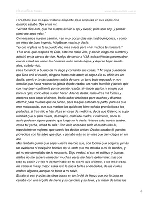 El Lazarillo de Tormes www.infotematica.com.ar
Parecióme que en aquel instante desperté de la simpleza en que como niño
dormido estaba. Dije entre mí:
“Verdad dice éste, que me cumple avivar el ojo y avisar, pues solo soy, y pensar
cómo me sepa valer.”
Comenzamos nuestro camino, y en muy pocos días me mostró jerigonza, y como
me viese de buen ingenio, holgábase mucho, y decía:
“Yo oro ni plata no te lo puedo dar, mas avisos para vivir muchos te mostraré.”
Y fue ansi, que después de Dios, éste me dio la vida, y siendo ciego me alumbró y
adestró en la carrera de vivir. Huelgo de contar a V.M. estas niñerías para mostrar
cuanta virtud sea saber los hombres subir siendo bajos, y dejarse bajar siendo
altos, cuánto vicio.
Pues tornando al bueno de mi ciego y contando sus cosas, V.M. sepa que desde
que Dios crió el mundo, ninguno formó más astuto ni sagaz. En su oficio era un
águila; ciento y tantas oraciones sabía de coro: un tono bajo, reposado y muy
sonable que hacía resonar la iglesia donde rezaba, un rostro humilde y devoto que
con muy buen continente ponía cuando rezaba, sin hacer gestos ni visajes con
boca ni ojos, como otros suelen hacer. Allende desto, tenía otras mil formas y
maneras para sacar el dinero. Decía saber oraciones para muchos y diversos
efectos: para mujeres que no parían, para las que estaban de parto, para las que
eran malcasadas, que sus maridos las quisiesen bien; echaba pronósticos a las
preñadas, si traía hijo o hija. Pues en caso de medicina, decía que Galeno no supo
la mitad que él para muela, desmayos, males de madre. Finalmente, nadie le
decía padecer alguna pasión, que luego no le decía: “Haced esto, haréis estotro,
cosed tal yerba, tomad tal raíz.” Con esto andábase todo el mundo tras él,
especialmente mujeres, que cuanto les decían creían. Destas sacaba él grandes
provechos con las artes que digo, y ganaba más en un mes que cien ciegos en un
año.
Mas también quiero que sepa vuestra merced que, con todo lo que adquiría, jamás
tan avariento ni mezquino hombre no vi, tanto que me mataba a mi de hambre, y
así no me demediaba de lo necesario. Digo verdad: si con mi sotileza y buenas
mañas no me supiera remediar, muchas veces me finara de hambre; mas con
todo su saber y aviso le contaminaba de tal suerte que siempre, o las más veces,
me cabía lo mas y mejor. Para esto le hacía burlas endiabladas, de las cuales
contare algunas, aunque no todas a mi salvo.
Él traía el pan y todas las otras cosas en un fardel de lienzo que por la boca se
cerraba con una argolla de hierro y su candado y su llave, y al meter de todas las
6
 
