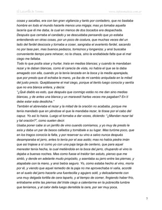 El Lazarillo de Tormes www.infotematica.com.ar
cosas y sacallas, era con tan gran vigilancia y tanto por contadero, que no bastaba
hombre en todo el mundo hacerle menos una migaja; mas yo tomaba aquella
lacería que él me daba, la cual en menos de dos bocados era despachada.
Después que cerraba el candado y se descuidaba pensando que yo estaba
entendiendo en otras cosas, por un poco de costura, que muchas veces del un
lado del fardel descosía y tornaba a coser, sangraba el avariento fardel, sacando
no por tasa pan, mas buenos pedazos, torreznos y longaniza; y ansí buscaba
conveniente tiempo para rehacer, no la chaza, sino la endiablada falta que el mal
ciego me faltaba.
Todo lo que podía sisar y hurtar, traía en medias blancas; y cuando le mandaban
rezar y le daban blancas, como él carecía de vista, no había el que se la daba
amagado con ella, cuando yo la tenía lanzada en la boca y la media aparejada,
que por presto que él echaba la mano, ya iba de mi cambio aniquilada en la mitad
del justo precio. Quejábaseme el mal ciego, porque al tiento luego conocía y sentía
que no era blanca entera, y decía:
“¿Qué diablo es esto, que después que conmigo estás no me dan sino medias
blancas, y de antes una blanca y un maravedí hartas veces me pagaban? En tí
debe estar esta desdicha.”
También el abreviaba el rezar y la mitad de la oración no acababa, porque me
tenía mandado que en yéndose el que la mandaba rezar, le tirase por el cabo del
capuz. Yo así lo hacia. Luego el tornaba a dar voces, diciendo: “¿Mandan rezar tal
y tal oración?”, como suelen decir.
Usaba poner cabe si un jarrillo de vino cuando comíamos, y yo muy de presto le
asía y daba un par de besos callados y tornábale a su lugar. Mas turóme poco, que
en los tragos conocía la falta, y por reservar su vino a salvo nunca después
desamparaba el jarro, antes lo tenía por el asa asido; mas no había piedra imán
que así trajese a sí como yo con una paja larga de centeno, que para aquel
menester tenía hecha, la cual metiéndola en la boca del jarro, chupando el vino lo
dejaba a buenas noches. Mas como fuese el traidor tan astuto, pienso que me
sintió, y dende en adelante mudo propósito, y asentaba su jarro entre las piernas, y
atapabale con la mano, y ansí bebía seguro. Yo, como estaba hecho al vino, moría
por él, y viendo que aquel remedio de la paja no me aprovechaba ni valía, acordé
en el suelo del jarro hacerle una fuentecilla y agujero sotil, y delicadamente con
una muy delgada tortilla de cera taparlo, y al tiempo de comer, fingiendo haber frío,
entrabame entre las piernas del triste ciego a calentarme en la pobrecilla lumbre
que teníamos, y al calor della luego derretida la cera, por ser muy poca,
7
 