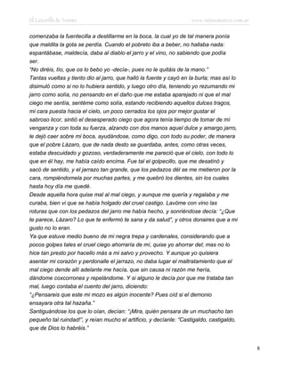 El Lazarillo de Tormes www.infotematica.com.ar
comenzaba la fuentecilla a destillarme en la boca, la cual yo de tal manera ponía
que maldita la gota se perdía. Cuando el pobreto iba a beber, no hallaba nada:
espantábase, maldecía, daba al diablo el jarro y el vino, no sabiendo que podía
ser.
“No diréis, tío, que os lo bebo yo -decía-, pues no le quitáis de la mano.”
Tantas vueltas y tiento dio al jarro, que halló la fuente y cayó en la burla; mas así lo
disimuló como si no lo hubiera sentido, y luego otro día, teniendo yo rezumando mi
jarro como solía, no pensando en el daño que me estaba aparejado ni que el mal
ciego me sentía, sentéme como solía, estando recibiendo aquellos dulces tragos,
mi cara puesta hacia el cielo, un poco cerrados los ojos por mejor gustar el
sabroso licor, sintió el desesperado ciego que agora tenía tiempo de tomar de mí
venganza y con toda su fuerza, alzando con dos manos aquel dulce y amargo jarro,
le dejó caer sobre mi boca, ayudándose, como digo, con todo su poder, de manera
que el pobre Lázaro, que de nada desto se guardaba, antes, como otras veces,
estaba descuidado y gozoso, verdaderamente me pareció que el cielo, con todo lo
que en él hay, me había caído encima. Fue tal el golpecillo, que me desatinó y
sacó de sentido, y el jarrazo tan grande, que los pedazos dél se me metieron por la
cara, rompiéndomela por muchas partes, y me quebró los dientes, sin los cuales
hasta hoy día me quedé.
Desde aquella hora quise mal al mal ciego, y aunque me quería y regalaba y me
curaba, bien vi que se había holgado del cruel castigo. Lavóme con vino las
roturas que con los pedazos del jarro me había hecho, y sonriéndose decía: “¿Que
te parece, Lázaro? Lo que te enfermó te sana y da salud”, y otros donaires que a mi
gusto no lo eran.
Ya que estuve medio bueno de mi negra trepa y cardenales, considerando que a
pocos golpes tales el cruel ciego ahorraría de mí, quise yo ahorrar del; mas no lo
hice tan presto por hacello más a mi salvo y provecho. Y aunque yo quisiera
asentar mi corazón y perdonalle el jarrazo, no daba lugar el maltratamiento que el
mal ciego dende allí adelante me hacía, que sin causa ni razón me hería,
dándome coxcorrones y repelándome. Y si alguno le decía por que me trataba tan
mal, luego contaba el cuento del jarro, diciendo:
“¿Pensareis que este mi mozo es algún inocente? Pues oíd si el demonio
ensayara otra tal hazaña.”
Santiguándose los que lo oían, decían: “¡Mira, quién pensara de un muchacho tan
pequeño tal ruindad!”, y reían mucho el artificio, y decíanle: “Castigaldo, castigaldo,
que de Dios lo habréis.”
8
 