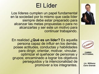 El Líder Los líderes cumplen un papel fundamental en la sociedad por lo mismo que cada líder siempre debe estar preparado para alcanzar las metas propuestas o para no alcanzarlas y ser este un motivo para continuar trabajando. En realidad  ¿Qué es un líder?  Es aquella persona capaz de influir en los demás; posee actitudes, conductas y habilidades para dirigir, orientar, motivar, vincular, optimizar el quehacer de personas y grupos; encaminado a lograr los objetivos perseguidos y la intencionalidad de promover a los integrantes. Lic. Williams Cano Granda CAMBIO ACTITUDINAL 