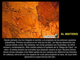 Desde siempre nos ha intrigado el sentido y el propósito de las pinturas rupestres paleolíticas. Primero se pensó en el “arte por el arte”, las figuras decorarían las cuevas dónde vivían. No obstante, las zonas pintadas son recónditas, de difícil acceso y contemplación. Más creíble parece la hipótesis de la “Magia de Caza”, es decir, el artista pintaría los animales que después cazaría el clan. Muchos bichos tienen armas clavadas o les faltan partes de sus cuerpos (en Altamira hay bisontes sin cabeza); sería tal vez una especie de vudú para propiciar la caza, de cuyo éxito dependía la supervivencia del clan. EL MISTERIO 