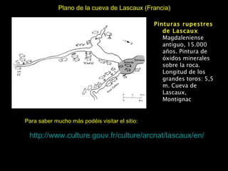 Plano de la cueva de Lascaux (Francia) http:// www.culture.gouv.fr / culture / arcnat / lascaux /en/ Para saber mucho más podéis visitar el sitio: Pinturas rupestres de Lascaux Magdaleniense antiguo, 15.000 años. Pintura de óxidos minerales sobre la roca. Longitud de los grandes toros: 5,5 m. Cueva de Lascaux, Montignac 