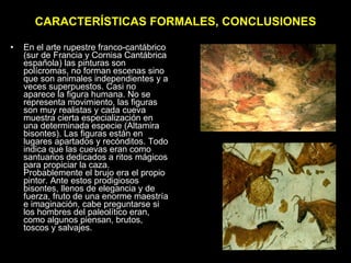 CARACTERÍSTICAS FORMALES, CONCLUSIONES En el arte rupestre franco-cantábrico (sur de Francia y Cornisa Cantábrica española) las pinturas son polícromas, no forman escenas sino que son animales independientes y a veces superpuestos. Casi no aparece la figura humana. No se representa movimiento, las figuras son muy realistas y cada cueva muestra cierta especialización en una determinada especie (Altamira bisontes). Las figuras están en lugares apartados y recónditos. Todo indica que las cuevas eran como santuarios dedicados a ritos mágicos para propiciar la caza. Probablemente el brujo era el propio pintor. Ante estos prodigiosos bisontes, llenos de elegancia y de fuerza, fruto de una enorme maestría e imaginación, cabe preguntarse si los hombres del paleolítico eran, como algunos piensan, brutos, toscos y salvajes. 
