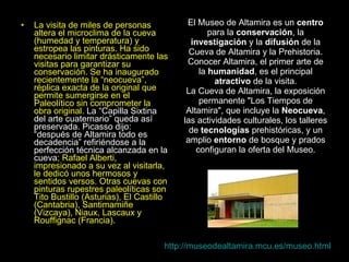 El Museo de Altamira es un  centro  para la  conservación , la  investigación  y la  difusión  de la Cueva de Altamira y la Prehistoria. Conocer Altamira, el primer arte de la  humanidad , es el principal  atractivo  de la visita. La Cueva de Altamira, la exposición permanente "Los Tiempos de Altamira", que incluye la  Neocueva , las actividades culturales, los talleres de  tecnologías  prehistóricas, y un amplio  entorno  de bosque y prados configuran la oferta del Museo. La visita de miles de personas altera el microclima de la cueva (humedad y temperatura) y estropea las pinturas. Ha sido necesario limitar drásticamente las visitas para garantizar su conservación. Se ha inaugurado recientemente la “neocueva”, réplica exacta de la original que permite sumergirse en el Paleolítico sin comprometer la obra original.  La “Capilla Sixtina del arte cuaternario” queda así preservada. Picasso dijo: “después de Altamira todo es decadencia” refiriéndose a la perfección técnica alcanzada en la cueva ; Rafael Alberti, impresionado a su vez al visitarla, le dedicó unos hermosos y sentidos versos. Otras cuevas con pinturas rupestres paleolíticas son Tito Bustillo (Asturias), El Castillo (Cantabria), Santimamiñe (Vizcaya), Niaux, Lascaux y Rouffignac (Francia).  http://museodealtamira.mcu.es/museo.html 