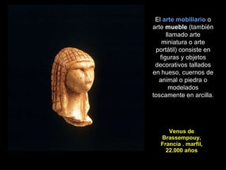 Venus de Brassempouy, Francia . marfil, 22.000 años El  arte mobiliario  o arte  mueble  (también llamado arte miniatura o arte portátil) consiste en figuras y objetos decorativos tallados en hueso, cuernos de animal o piedra o modelados toscamente en arcilla.  